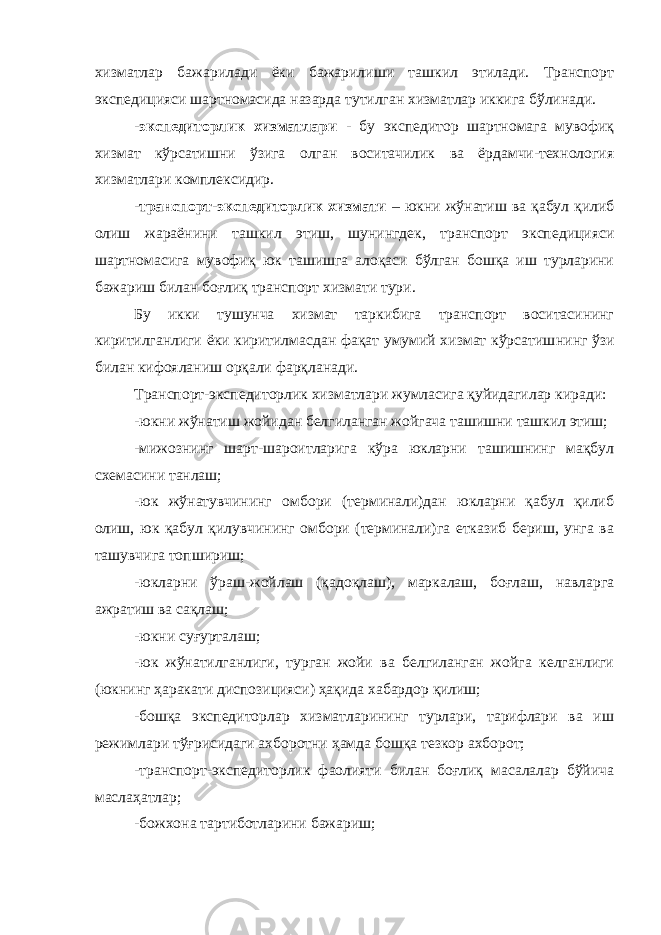 хизматлар бажарилади ёки бажарилиши ташкил этилади. Транспорт экспедицияси шартномасида назарда тутилган хизматлар иккига бўлинади. - экспедиторлик хизматлари - бу экспедитор шартномага мувофиқ хизмат кўрсатишни ўзига олган воситачилик ва ёрдамчи-технология хизматлари комплексидир. -транспорт-экспедиторлик хизмати – юкни жўнатиш ва қабул қилиб олиш жараёнини ташкил этиш, шунингдек, транспорт экспедицияси шартномасига мувофиқ юк ташишга алоқаси бўлган бошқа иш турларини бажариш билан боғлиқ транспорт хизмати тури. Бу икки тушунча хизмат таркибига транспорт воситасининг киритилганлиги ёки киритилмасдан фақат умумий хизмат кўрсатиш нинг ўзи билан кифояланиш орқали фарқланади. Транспорт-экспедиторлик хизматлари жумласига қуйидагилар киради: -юкни жўнатиш жойидан белгиланган жойгача ташишни ташкил этиш; -мижознинг шарт-шароитларига кўра юкларни ташишнинг мақбул схемасини танлаш; -юк жўнатувчининг омбори (терминали)дан юкларни қабул қилиб олиш, юк қабул қилувчининг омбори (терминали)га етказиб бериш, унга ва ташувчига топшириш; -юкларни ўраш-жойлаш (қадоқлаш), маркалаш, боғлаш, навларга ажратиш ва сақлаш; -юкни суғурталаш; -юк жўнатилганлиги, турган жойи ва белгиланган жойга келганлиги (юкнинг ҳаракати диспозицияси) ҳақида хабардор қилиш; -бошқа экспедиторлар хизматларининг турлари, тарифлари ва иш режимлари тўғрисидаги ахборотни ҳамда бошқа тезкор ахборот; -транспорт-экспедиторлик фаолияти билан боғлиқ масалалар бўйича маслаҳатлар; -божхона тартиботларини бажариш; 