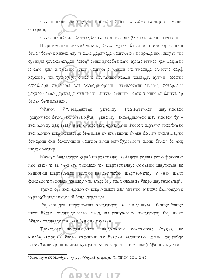 -юк ташилганлиги учун ташувчи билан ҳисоб-китобларни амалга ошириш; -юк ташиш билан боғлиқ бошқа хизматларни ўз ичига олиши мумкин. Шартноманинг асосий мақсади бозор муносабатлари шароитида ташиш билан боғлиқ хизматларни аъло даражада ташкил этган ҳолда юк ташувчини ортиқча ҳаракатлардан “озод” этиш ҳисобланади. Бунда мижоз ҳам вақтдан ютади, ҳам хизматни яхши ташкил этилиши натижасида ортиқча сарф харажат, юк бус-бутун етказиб берилиши хавфи камаяди. Бунинг асосий сабаблари сифатида эса экспедиторнинг ихтисослашганлиги, бозордаги рақобат аъло даражада хизматни ташкил этишни талаб этиши ва бошқалар билан белгиланади. ФКнинг 726-моддасида транспорт экспедицияси шартномаси тушунчаси берилган. Унга кўра, транспорт экспедицияси шартномаси бу – экспедитор ҳақ эвазига ва мижоз (юк жўнатувчи ёки юк олувчи) ҳисобидан экспедиция шартномасида белгиланган юк ташиш билан боғлиқ хизматларни бажариш ёки бажаришни ташкил этиш мажбуриятини олиш билан боғлиқ шартномадир. Махсус белгиларга қараб шартномалар қуйидаги тарзда таснифланади: ҳақ эвазига ва текинга тузиладиган шартномалар; оммавий шартнома ва қўшилиш шартномаси; асосий ва дастлабки шартномалар; учинчи шахс фойдасига тузиладиган шартномалар; бир томонлама ва ўзаро шартномалар 5 . Транспорт экспедицияси шартномаси ҳам ўзининг махсус белгиларига кўра қуйидаги ҳуқуқий белгиларга эга: -биринчидан, шартномада экспедитор ва юк ташувчи бошқа-бошқа шахс бўлган ҳолларда консенсуал, юк ташувчи ва экспедитор бир шахс бўлган ҳолларда эса реал бўлиши мумкин. Транспорт экспедицияси шартномаси консенсуал (ҳуқуқ ва мажбуриятларни ўзаро келишиш ва бундай келишувни лозим тартибда расмийлаштириш пайтда вужудга келтирадиган шартнома) бўлиши мумкин. 5 Раҳмонқулов Ҳ. Мажбурият ҳуқуқи. (Умумий қоидалар). –Т.: ТДЮИ. 2005. -244 б. 