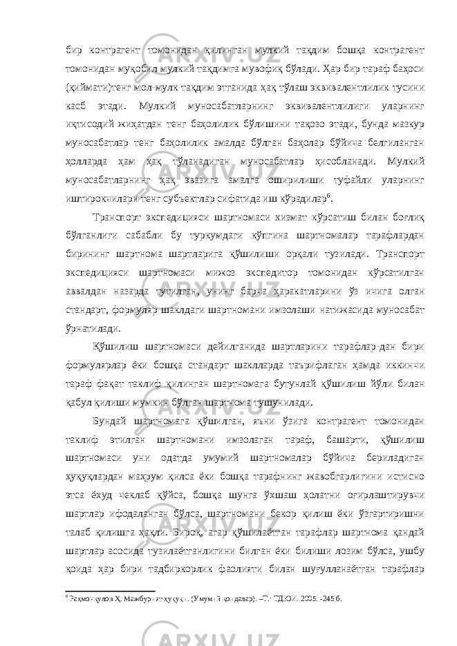 бир контрагент томонидан қилинган мулкий тақдим бошқа контрагент томонидан муқобил мулкий тақдимга мувофиқ бўлади. Ҳар бир тараф баҳоси (қиймати)тенг мол-мулк тақ дим этганида ҳақ тўлаш эквивалентлилик тусини касб этади. Мулкий муносабатларнинг эквивалентлилиги уларнинг иқтисодий жиҳатдан тенг баҳолилик бўлишини тақозо этади, бунда мазкур муносабатлар тенг баҳолилик амалда бўлган баҳолар бўйича белгиланган ҳолларда ҳам ҳақ тўланадиган муносабатлар ҳисобланади. Мулкий муносабатларнинг ҳақ эвазига амалга оширилиши туфайли уларнинг иштирокчилари тенг субъектлар сифатида иш кўрадилар 6 . Транспорт экспедицияси шартномаси хизмат кўрсатиш билан боғлиқ бўлганлиги сабабли бу туркумдаги кўпгина шартномалар тарафлардан бирининг шартнома шартларига қўшилиши орқали тузилади. Транспорт экспедицияси шартномаси мижоз экспедитор томонидан кўрсатилган аввалдан назарда тутилган, унинг барча ҳаракат ларини ўз ичига олган стандарт, формуляр шаклдаги шартномани имзолаши натижасида муносабат ўрнатилади. Қўшилиш шартномаси дейилганида шартларини тарафлар-дан бири формулярлар ёки бошқа стандарт шаклларда таърифлаган ҳамда иккинчи тараф фақат таклиф қилинган шартномага бутунлай қўши лиш йўли билан қабул қилиши мумкин бўлган шартнома тушунилади. Бундай шартномага қўшилган, яъни ўзига контрагент томонидан таклиф этилган шартномани имзолаган тараф, башарти, қўшилиш шартномаси уни одатда умумий шартномалар бўйича бериладиган ҳуқуқлардан маҳрум қилса ёки бошқа тарафнинг жавобгарлигини истисно этса ёхуд чеклаб қўйса, бошқа шунга ўхшаш ҳолатни оғирлаш тирувчи шартлар ифодаланган бўлса, шартномани бекор қилиш ёки ўзгартиришни талаб қилишга ҳақли. Бироқ, агар қўшилаётган тарафлар шартнома қандай шартлар асосида тузилаётганлигини билган ёки билиши лозим бўлса, ушбу қоида ҳар бири тадбиркорлик фаолияти билан шуғулланаётган тарафлар 6 Раҳмонқулов Ҳ. Мажбурият ҳуқуқи. (Умумий қоидалар). –Т.: ТДЮИ. 2005. -245 б. 