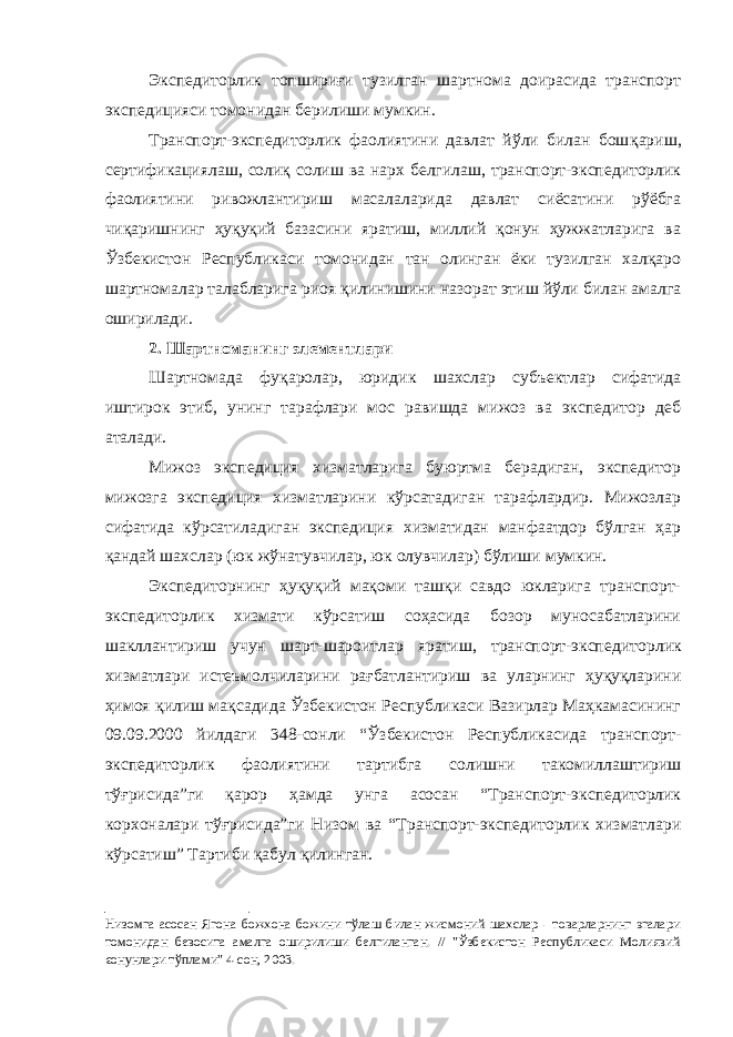 Экспедиторлик топшириғи тузилган шартнома доирасида транспорт экспедицияси томонидан берилиши мумкин. Транспорт-экспедиторлик фаолиятини давлат йўли билан бош қариш, сертификациялаш, солиқ солиш ва нарх белгилаш, транспорт-экспедиторлик фаолиятини ривожлантириш масалаларида давлат сиёсатини рўёбга чиқаришнинг ҳуқуқий базасини яратиш, миллий қонун ҳужжатларига ва Ўзбекистон Республикаси томонидан тан олинган ёки тузилган халқаро шартномалар талабларига риоя қили нишини назорат этиш йўли билан амалга оширилади. 2. Шартноманинг элементлари Шартномада фуқаролар, юридик шахслар субъектлар сифатида иштирок этиб, унинг тарафлари мос равишда мижоз ва экспедитор деб аталади. Мижоз экспедиция хизматларига буюртма берадиган, экспедитор мижозга экспедиция хизматларини кўрсатадиган тарафлардир. Мижозлар сифатида кўрсатиладиган экспедиция хизматидан манфаатдор бўлган ҳар қандай шахслар (юк жўнатувчилар, юк олувчилар) бўлиши мумкин. Экспедиторнинг ҳуқуқий мақоми ташқи савдо юкларига транспорт- экспедиторлик хизмати кўрсатиш соҳасида бозор муносабатларини шакллантириш учун шарт-шароитлар яратиш, транспорт-экспе диторлик хизматлари истеъмолчиларини рағбатлантириш ва уларнинг ҳуқуқларини ҳимоя қилиш мақсадида Ўзбекистон Республикаси Вазирлар Маҳкамасининг 09.09.2000 йилдаги 348-сонли “Ў збекистон Республикасида транспорт- экспедиторлик фаолиятини тартибга солишни такомиллаштириш тўғрисида”ги қарор ҳамда унга асосан “Транспорт-экспедиторлик корхоналари тўғрисида”ги Низом ва “Транспорт-экспедиторлик хизматлари кўрсатиш” Тартиби қабул қилинган. Низом га асосан Ягона божхона божини тўлаш билан жисмоний шахслар - товарларнинг эгалари томонидан бевосита амалга оширилиши белгиланган. // &#34;Ўзбекистон Республикаси Молиявий єонунлари тўплами&#34; 4-сон, 2003. 