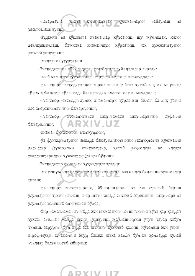 -товарларга илова қилинадиган ҳужжатларни тайёрлаш ва расмийлаштириш; -ёрдамчи ва қўшимча хизматлар кўрсатиш, шу жумладан, юкни декларациялаш, божхона хизматлари кўрсатиш, юк ҳужжатларини расмийлаштириш; -юкларни суғурталаш. Экспедиторга қўйиладиган талабларга қуйидагилар киради: -касб ваколати тўғрисидаги сертификатнинг мавжудлиги: -транспорт-экспедиторлик корхонасининг банк ҳисоб рақами ва унинг тўлов қобилияти тўғрисида банк тасдиқномасининг мавжудлиги; -транспорт-экспедиторлик хизматлари кўрсатиш билан боғлиқ ўзига хос операцияларнинг бажарилиши; -транспорт экспедицияси шартномаси шартларининг сифатли бажарилиши; -хизмат биносининг мавжудлиги; -ўз функцияларини амалда бажарилганлигини тасдиқловчи ҳуж жатли далиллар (гувоҳнома, контрактлар, ҳисоб рақамлари ва уларга тенглаштирилган ҳужжатлар)га эга бўлиши. Экспедитор қуйидаги ҳуқуқларга эгадир: -юк ташувчилар, транспорт корхоналари, мижозлар билан шартномалар тузиш; -транспорт воситаларини, йўналишларни ва юк етказиб бериш усулларини эркин танлаш, агар шартномада етказиб беришнинг шартлари ва усуллари келишиб олинмаган бўлса; -бир томонлама тартибда ёки мижознинг топшириғига кўра қар қандай рухсат этилган жойда юкни тушириш, жойлаштириш учун қарор қабул қилиш, зарурият бўлганда эса юкнинг бузилиб қолиш, йўқолиш ёки унинг атроф-муҳитга, аҳолига ёхуд бошқа юкка хавфи бўлган ҳолларда қулай усуллар билан сотиб юбориш; 