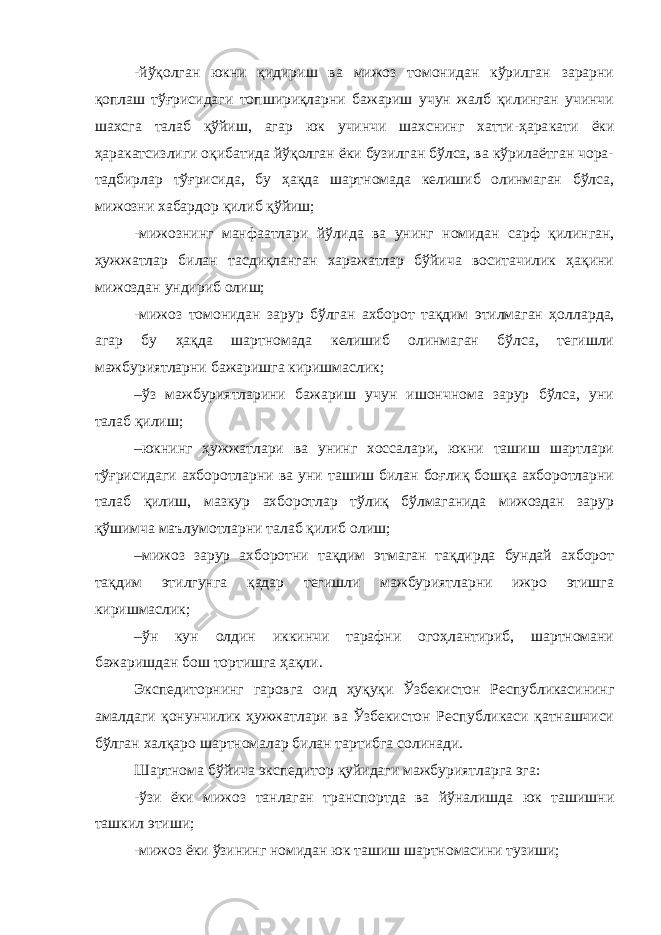 -йўқолган юкни қидириш ва мижоз томонидан кўрилган зарарни қоплаш тўғрисидаги топшириқларни бажариш учун жалб қилинган учинчи шахсга талаб қўйиш, агар юк учинчи шахснинг хатти-ҳара кати ёки ҳаракатсизлиги оқибатида йўқолган ёки бузилган бўлса, ва кўрилаётган чора- тадбирлар тўғрисида, бу ҳақда шартномада келишиб олинмаган бўлса, мижозни хабардор қилиб қўйиш; -мижознинг манфаатлари йўлида ва унинг номидан сарф қилин ган, ҳужжатлар билан тасдиқланган харажатлар бўйича воситачилик ҳақини мижоздан ундириб олиш; -мижоз томонидан зарур бўлган ахборот тақдим этилмаган ҳол ларда, агар бу ҳақда шартномада келишиб олинмаган бўлса, тегишли мажбуриятларни бажаришга киришмаслик; –ўз мажбуриятларини бажариш учун ишончнома зарур бўлса, уни талаб қилиш; –юкнинг ҳужжатлари ва унинг хоссалари, юкни ташиш шартлари тўғрисидаги ахборотларни ва уни ташиш билан боғлиқ бошқа ахборотларни талаб қилиш, мазкур ахборотлар тўлиқ бўлмаганида мижоздан зарур қўшимча маълумотларни талаб қилиб олиш; –мижоз зарур ахборотни тақдим этмаган тақдирда бундай ахборот тақдим этилгунга қадар тегишли мажбуриятларни ижро этишга киришмаслик; –ўн кун олдин иккинчи тарафни огоҳлантириб, шартномани бажаришдан бош тортишга ҳақли. Экспедиторнинг гаровга оид ҳуқуқи Ўзбекистон Республикасининг амалдаги қонунчилик ҳужжатлари ва Ўзбекистон Республикаси қатнашчиси бўлган халқаро шартномалар билан тартибга солинади. Шартнома бўйича экспедитор қуйидаги мажбуриятларга эга: -ўзи ёки мижоз танлаган транспортда ва йўналишда юк ташишни ташкил этиши; -мижоз ёки ўзининг номидан юк ташиш шартномасини тузиши; 