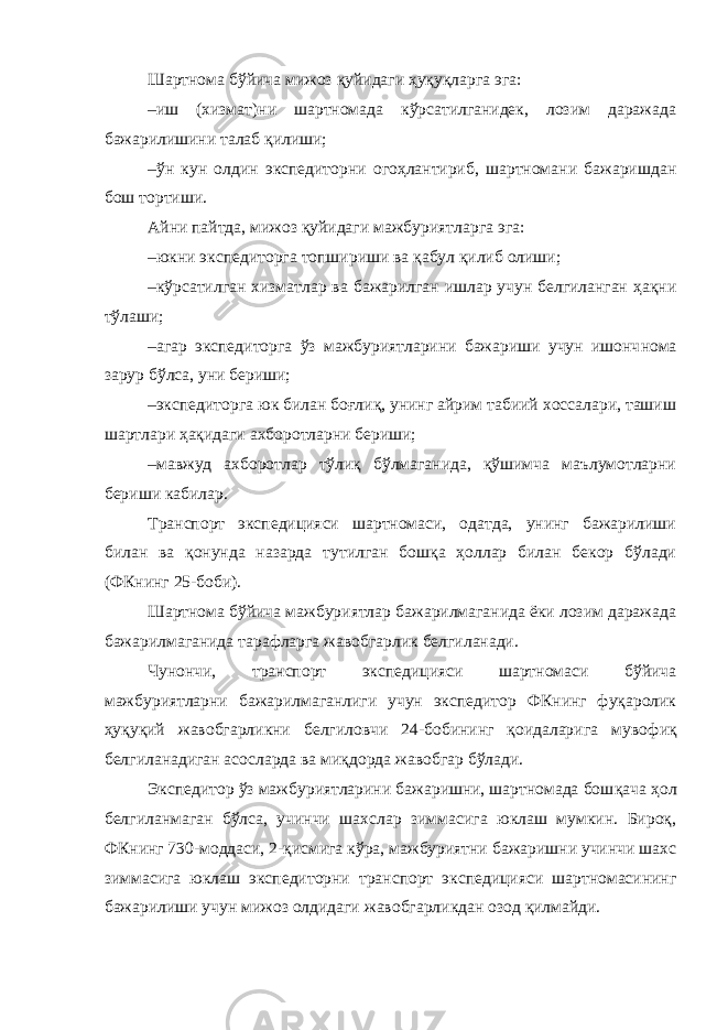 Шартнома бўйича мижоз қуйидаги ҳуқуқларга эга: –иш (хизмат)ни шартномада кўрсатилганидек, лозим даражада бажарилишини талаб қилиши; –ўн кун олдин экспедиторни огоҳлантириб, шартномани бажаришдан бош тортиши. Айни пайтда, мижоз қуйидаги мажбуриятларга эга: –юкни экспедиторга топшириши ва қабул қилиб олиши; –кўрсатилган хизматлар ва бажарилган ишлар учун белгиланган ҳақни тўлаши; –агар экспедиторга ўз мажбуриятларини бажариши учун ишонч нома зарур бўлса, уни бериши; –экспедиторга юк билан боғлиқ, унинг айрим табиий хоссалари, ташиш шартлари ҳақидаги ахборотларни бериши; –мавжуд ахборотлар тўлиқ бўлмаганида, қўшимча маълумотларни бериши кабилар. Транспорт экспедицияси шартномаси, одатда, унинг бажарилиши билан ва қонунда назарда тутилган бошқа ҳоллар билан бекор бўлади (ФКнинг 25-боби). Шартнома бўйича мажбуриятлар бажарилмаганида ёки лозим даражада бажарилмаганида тарафларга жавобгарлик белгиланади. Чунончи, транспорт экспедицияси шартномаси бўйича мажбуриятларни бажарилмаганлиги учун экспедитор ФКнинг фуқаролик ҳуқуқий жавобгарликни белгиловчи 24-бобининг қоидаларига муво фиқ белгиланадиган асосларда ва миқдорда жавобгар бўлади. Экспедитор ўз мажбуриятларини бажаришни, шартномада бош қача ҳол белгиланмаган бўлса, учинчи шахслар зиммасига юклаш мумкин. Бироқ, ФКнинг 730-моддаси, 2-қисмига кўра, мажбуриятни бажаришни учинчи шахс зиммасига юклаш экспедиторни транспорт экспедицияси шартномасининг бажарилиши учун мижоз олдидаги жавобгарликдан озод қилмайди. 