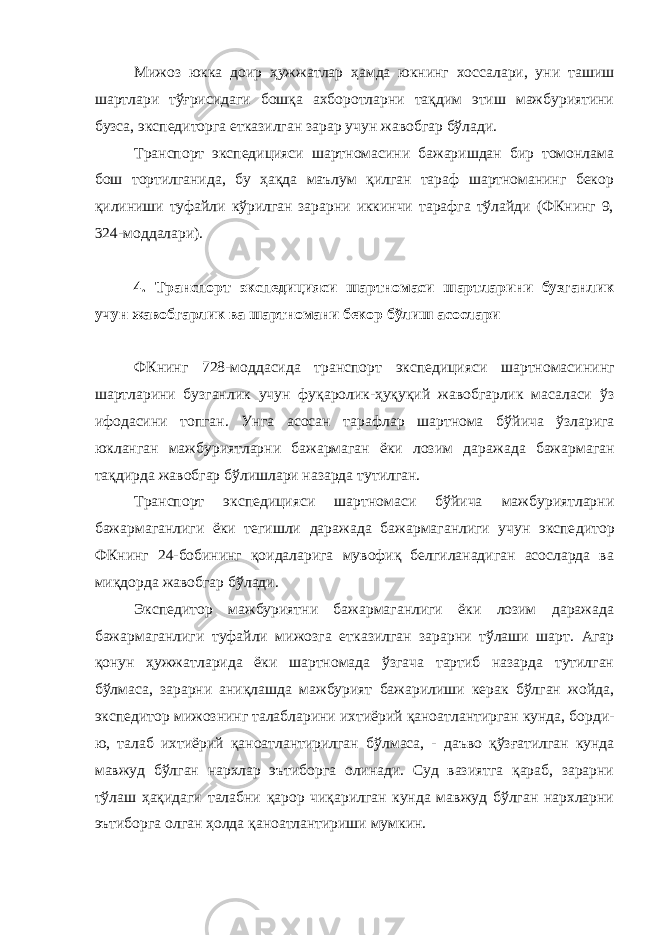 Мижоз юкка доир ҳужжатлар ҳамда юкнинг хоссалари, уни ташиш шартлари тўғрисидаги бошқа ахборотларни тақдим этиш мажбуриятини бузса, экспедиторга етказилган зарар учун жавобгар бўлади. Транспорт экспедицияси шартномасини бажаришдан бир томонлама бош тортилганида, бу ҳақда маълум қилган тараф шартноманинг бекор қилиниши туфайли кўрилган зарарни иккинчи тарафга тўлайди (ФКнинг 9, 324-моддалари). 4. Транспорт экспедицияси шартномаси шартларини бузганлик учун жавобгарлик ва шартномани бекор бўлиш асослари ФКнинг 728-моддасида транспорт экспедицияси шартномаси нинг шартларини бузганлик учун фуқаролик-ҳуқуқий жавобгарлик масаласи ўз ифодасини топган. Унга асосан тарафлар шартнома бў йича ўзларига юкланган мажбуриятларни бажармаган ёки лозим да ражада бажармаган тақдирда жавобгар бўлишлари назарда тутилган. Транспорт экспедицияси шартномаси бўйича мажбуриятларни бажармаганлиги ёки тегишли даражада бажармаганлиги учун экспе дитор ФКнинг 24-бобининг қоидаларига мувофиқ белгиланадиган асосларда ва миқдорда жавобгар бўлади. Экспедитор мажбуриятни бажармаганлиги ёки лозим даражада бажармаганлиги туфайли мижозга етказилган зарарни тўлаши шарт. Агар қонун ҳужжатларида ёки шартномада ўзгача тартиб назарда тутилган бўлмаса, зарарни аниқлашда мажбурият бажарилиши керак бўлган жойда, экспедитор мижознинг талабларини ихтиёрий қаноат лантирган кунда, борди- ю, талаб ихтиёрий қаноатлантирилган бўл маса, - даъво қўзғатилган кунда мавжуд бўлган нархлар эътиборга олинади. Суд вазиятга қараб, зарарни тўлаш ҳақидаги талабни қарор чиқарилган кунда мавжуд бўлган нархларни эътиборга олган ҳолда қаноатлантириши мумкин. 