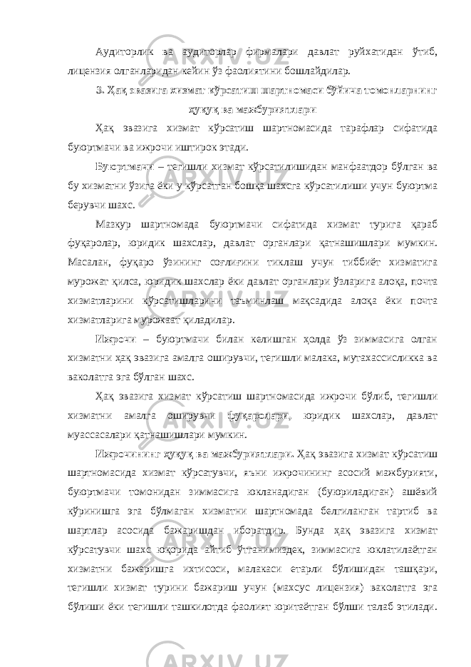 Аудиторлик ва аудиторлар фирмалари давлат руйхатидан ўтиб, лицензия олганларидан кейин ўз фаолиятини бошлайдилар. 3. Ҳақ эвазига хизмат кўрсатиш шартномаси бўйича томонларнинг ҳуқуқ ва мажбуриятлари Ҳақ эвазига хизмат кўрсатиш шартномасида тарафлар сифатида буюртмачи ва ижрочи иштирок этади. Буюртмачи – тегишли хизмат кўрсатилишидан манфаатдор бўлган ва бу хизматни ўзига ёки у кўрсатган бошқа шахсга кўрсати лиши учун буюртма берувчи шахс. Мазкур шартномада буюртмачи сифатида хизмат турига қараб фуқаролар, юридик шахслар, давлат органлари қатнашишлари мумкин. Масалан, фуқаро ўзининг соғлиғини тиклаш учун тиббиёт хизматига мурожат қилса, юридик шахслар ёки давлат органлари ўзлари га алоқа, почта хизматларини кўрсатишларини таъминлаш мақсадида алоқа ёки почта хизматларига мурожаат қиладилар. Ижрочи – буюртмачи билан келишган ҳолда ўз зиммасига олган хизматни ҳақ эвазига амалга оширувчи, тегишли малака, мутахассисликка ва ваколатга эга бўлган шахс. Ҳақ эвазига хизмат кўрсатиш шартномасида ижрочи бўлиб, тегишли хизматни амалга оширувчи фу қ аролари, юридик шахслар, давлат муассасалари қатнашишлари мумкин. Ижрочининг ҳуқуқ ва мажбуриятлари. Ҳақ эвазига хизмат кўрсатиш шартномасида хизмат кўрсатувчи, яъни ижрочининг асосий мажбурияти, буюртмачи томонидан зиммасига юкланадиган (буюриладиган) ашёвий кўринишга эга бўлмаган хизматни шартномада белгиланган тартиб ва шартлар асосида бажаришдан иборатдир. Бунда ҳақ эвазига хизмат кўрсатувчи шахс юқорида айтиб ўтганимиздек, зиммасига юклатилаётган хизматни бажаришга ихтисоси, малакаси етарли бўлишидан ташқари, тегишли хизмат турини бажариш учун (махсус лицензия) ваколатга эга бўлиши ёки тегишли ташкилотда фаолият юритаётган бўлши талаб этилади. 