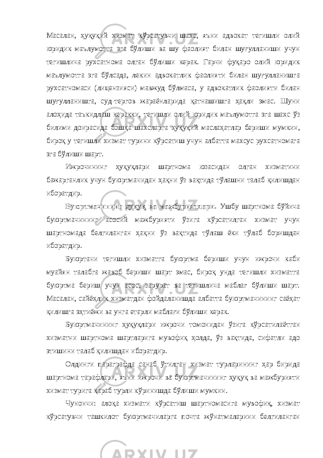 Масалан, ҳуқуқий хизмат кўрсатувчи шахс, яъни адвокат тегишли олий юридик маълумотга эга бўлиши ва шу фаолият билан шуғулланиши учун тегишлича рухсатнома олган бўлиши керак. Гарчи фуқаро олий юридик маълумотга эга бўлсада, лекин адвокатлик фаолияти билан шуғулланишга рухсатномаси (лицензияси) мавжуд бўлмаса, у адвокатлик фаолияти билан шуғулланишга, суд-тергов жараёнларида қатнашишга ҳақли эмас. Шуни алоҳида таъкидлаш керакки, тегишли олий юридик маълумотга эга шахс ўз билими доирасида бошқа шахсларга ҳуқуқий маслаҳатлар бериши мумкин, бироқ у тегишли хизмат турини кўрсатиш учун албатта махсус рухсатномага эга бўлиши шарт. Ижрочининг ҳуқуқлари шартнома юзасидан олган хизматини бажарганлик учун буюртмачидан ҳақни ўз вақтида тўлашни талаб қилишдан иборатдир. Буюртмачининг ҳуқуқ ва мажбуриятлари. Ушбу шартнома бўйича буюртмачининг асосий мажбурияти ўзига кўрсатилган хизмат учун шартномада белгиланган ҳақни ўз вақтида тўлаш ёки тўлаб боришдан иборатдир. Буюртачи тегишли хизматга буюртма бериши учун ижрочи каби муайян талабга жавоб бериши шарт эмас, бироқ унда тегишли хизматга буюртма бериш учун асос, зарурат ва тегишлича маблағ бўлиши шарт. Масалан, сайёҳлик хизматдан фойдаланишда албатта буюртмачининг саёҳат қилишга эҳтиёжи ва унга етарли маблағи бўлиши керак. Буюртмачининг ҳуқуқлари ижрочи томонидан ўзига кўрсати лаётган хизматни шартнома шартларига мувофиқ ҳолда, ўз вақтида, сифатли адо этишини талаб қилишдан иборатдир. Олдинги параграфда санаб ўтилган хизмат турларининг ҳар бирида шартнома тарафлари, яъни ижрочи ва буюртмачининг ҳуқуқ ва мажбурияти хизмат турига қараб турли кўринишда бўлиши мумкин. Чунончи: алоқа хизмати кўрсатиш шартномасига мувофиқ, хизмат кўрсатувчи ташкилот буюртмачиларга почта жўнатмаларини белгиланган 