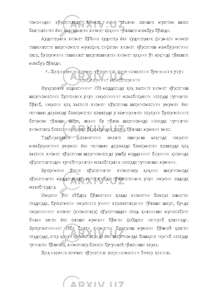 томонидан кўрсатилади. Мижоз, яъни таълим олишга мухтож шахс белгиланган ёки келишилган хизмат ҳақини тўлашга мажбур бўлади. Аудиторлик хизмат бўйича аудитор ёки аудиторлик фирмаси мижоз ташкилотга шартномага мувофиқ сифатли хизмат кўрсатиш мажбуриятини олса, буюртмачи ташкилот шартлашилган хизмат ҳақини ўз вақтида тўлашга мажбур бўлади. 4. Ҳақ эвазига хизмат кўрсатиш шартномасини бузганлик учун тарафларнинг жавобгарлиги Фуқаролик кодексининг 706-моддасида ҳақ эвазига хизмат кўрсатиш шартномасини бузганлик учун ижрочининг жавобгарлиги назарда тутилган бўлиб, и жрочи ҳақ эвазига хизмат кўрсатиш шартномасини умуман ёки тегишли даражада бажармаган ҳолларда у келтирилган зарарни буюртмачига батамом тўлаши шарт, лекин бу тўлов шартномада назарда тутилган хизматлар бахосининг икки бараваридан ортиқ бўлиши мумкин эмас. Тадбиркорлик фаолиятини амалга ошириш вақтида ижрочи мажбуриятини умуман ёки тегишли даражада бажармаган ҳолларда ҳақ эвазига хизмат кўрсатиш шартномасида ушбу модданинг биринчи қисмида кўрсатилгандан кучайтирилган жавобгарлик назарда тутилиши мумкин. Буюртмачи ўзига кўрсатилган хизматлар ҳақини шартномада кўрсатилган муддатларда ва тартибда тўламаганлик учун ижрочи олдида жавобгардир. Ижрочи ўзи айбдор бўлмагани ҳолда хизматни бажара олмаган тақдирда, буюртмачи ижрочига унинг харажатларини тўлаши шарт, бунда ижрочининг хизмат (хизматлар) кўрсатишдан озод қилиниши муносабати билан олган ёки олиши мумкин бўлган фойдаси чегириб қолинади. Буюртмачининг айби билан хизматни бажариш мумкин бўлмай қолган тақдирда, агар қонун ҳужжатларида ёки шартномада бошқача тартиб назарда тутилган бўлмаса, хизматлар бахоси бутунлай тўланиши керак . Ҳақ эвазига хизмат кўрсатиш шартномасини бекор қилиш . 