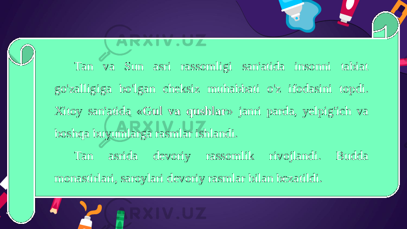 Tan va Sun asri rassomligi san&#39;atida insonni tabiat go&#39;zalligiga bo&#39;lgan cheksiz muhabbati o&#39;z ifodasini topdi. Xitoy san&#39;atida « Gul va qushlar » janri parda, yelpig&#39;ich va boshqa buyumlarga rasmlar ishlandi. Tan asrida devoriy rassomlik rivojlandi. Budda monastirlari, saroylari devoriy rasmlar bilan bezatildi. 