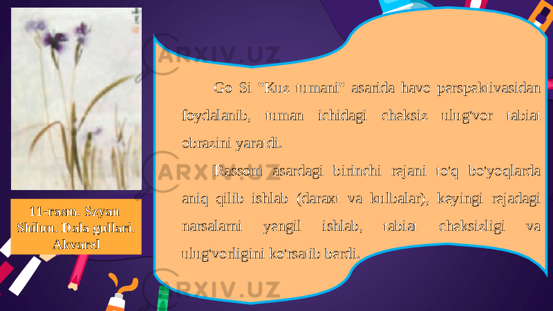 11-rasm. Szyan Shilun. Dala gullari. Akvarel Go Si &#34;Kuz tumani&#34; asarida havo perspektivasidan foydalanib, tuman ichidagi cheksiz ulug&#39;vor tabiat obrazini yaratdi. Rassom asardagi birinchi rejani to&#39;q bo&#39;yoqlarda aniq qilib ishlab (daraxt va kulbalar), keyingi rejadagi narsalarni yengil ishlab, tabiat cheksizligi va ulug&#39;vorligini ko&#39;rsatib berdi. 