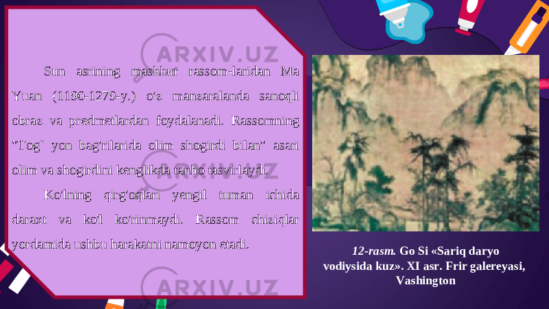 12-rasm. Go Si «Sariq daryo vodiysida kuz». XI asr. Frir galereyasi, VashingtonSun asrining mashhur rassom-laridan Ma Yuan (1190-1279-y.) o&#39;z manzaralanda sanoqli obraz va predmetlardan foydalanadi. Rassomning &#34;Tog` yon bag&#39;rilarida olim shogirdi bilan&#34; asari olim va shogirdini kenglikda tanho tasvirlaydi. Ko&#39;lning qirg&#39;oqlari yengil tuman ichida daraxt va ko&#39;l ko&#39;rinmaydi. Rassom chiziqlar yordamida ushbu harakatni namoyon etadi. 