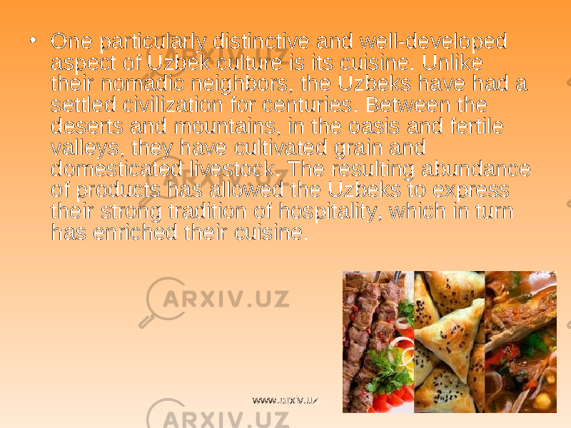 • One particularly distinctive and well-developed aspect of Uzbek culture is its cuisine. Unlike their nomadic neighbors, the Uzbeks have had a settled civilization for centuries. Between the deserts and mountains, in the oasis and fertile valleys, they have cultivated grain and domesticated livestock. The resulting abundance of products has allowed the Uzbeks to express their strong tradition of hospitality, which in turn has enriched their cuisine. www.arxiv.uz 