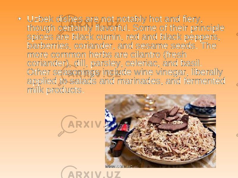 • Uzbek dishes are not notably hot and fiery, though certainly flavorful. Some of their principle spices are black cumin, red and black peppers, barberries, coriander, and sesame seeds. The more common herbs are cilantro (fresh coriander), dill, parsley, celeriac, and basil. Other seasonings include wine vinegar, liberally applied to salads and marinades, and fermented milk products. www.arxiv.uz 