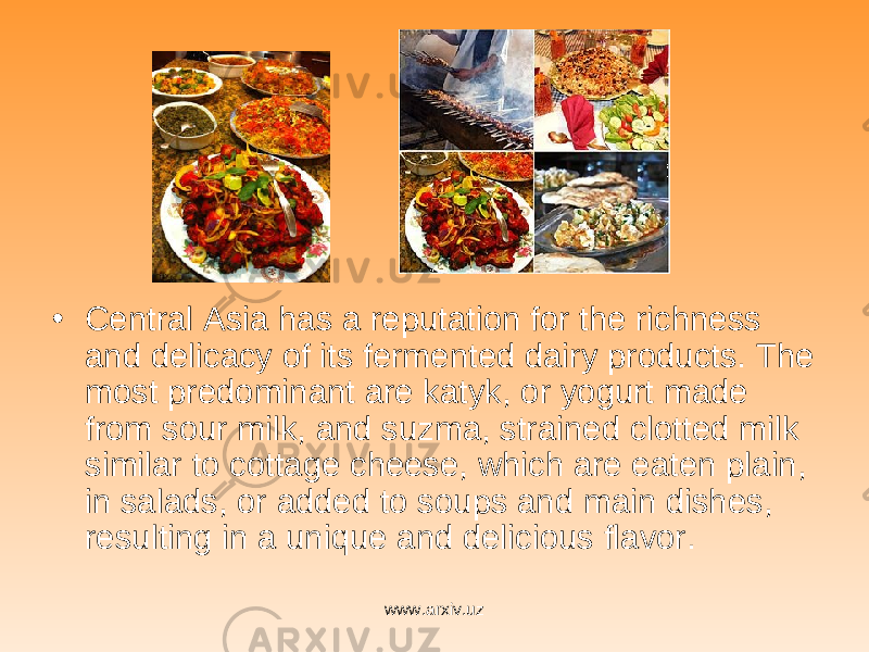 • Central Asia has a reputation for the richness and delicacy of its fermented dairy products. The most predominant are katyk, or yogurt made from sour milk, and suzma, strained clotted milk similar to cottage cheese, which are eaten plain, in salads, or added to soups and main dishes, resulting in a unique and delicious flavor. www.arxiv.uz 