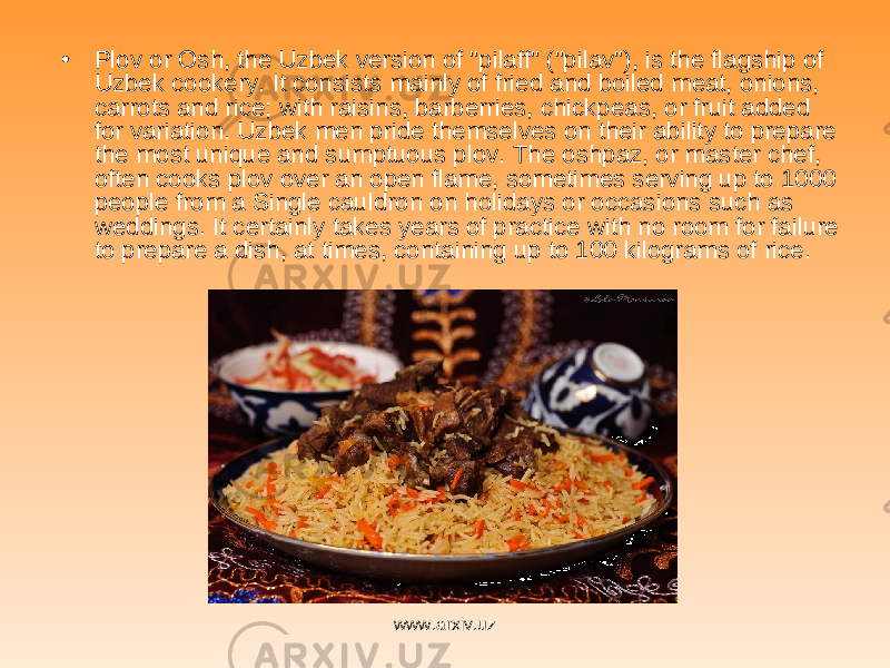 • Plov or Osh, the Uzbek version of &#34;pilaff&#34; (&#34;pilav&#34;), is the flagship of Uzbek cookery. It consists mainly of fried and boiled meat, onions, carrots and rice; with raisins, barberries, chickpeas, or fruit added for variation. Uzbek men pride themselves on their ability to prepare the most unique and sumptuous plov. The oshpaz, or master chef, often cooks plov over an open flame, sometimes serving up to 1000 people from a Single cauldron on holidays or occasions such as weddings. It certainly takes years of practice with no room for failure to prepare a dish, at times, containing up to 100 kilograms of rice.  www.arxiv.uz 