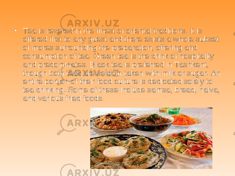 • Tea is revered in the finest of oriental traditions. It is offered first to any guest and there exists a whole subset of mores surrounding the preparation, offering and consumption of tea. Green tea is the drink of hospitality and predominates. Black tea is preferred in Tashkent, though both teas are seldom taken with milk or sugar. An entire portion of their food culture is dedicated solely to tea drinking. Some of these include samsa, bread, halva, and various fried foods. www.arxiv.uz 