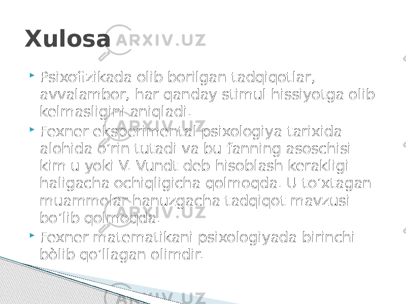 Xulosa  Psixofizikada olib borilgan tadqiqotlar, avvalambor, har qanday stimul hissiyotga olib kelmasligini aniqladi.  Fexner eksperimental psixologiya tarixida alohida o’rin tutadi va bu fanning asoschisi kim u yoki V. Vundt deb hisoblash kerakligi haligacha ochiqligicha qolmoqda. U to’xtagan muammolar hanuzgacha tadqiqot mavzusi bo’lib qolmoqda.  Fexner matematikani psixologiyada birinchi bòlib qo’llagan olimdir. 