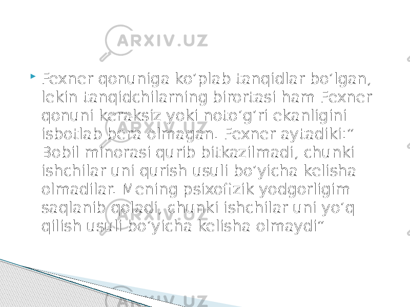  Fexner qonuniga ko’plab tanqidlar bo’lgan, lekin tanqidchilarning birortasi ham Fexner qonuni keraksiz yoki noto’g’ri ekanligini isbotlab bera olmagan. Fexner aytadiki:” Bobil minorasi qurib bitkazilmadi, chunki ishchilar uni qurish usuli bo’yicha kelisha olmadilar. Mening psixofizik yodgorligim saqlanib qoladi, chunki ishchilar uni yo’q qilish usuli bo’yicha kelisha olmaydi” 