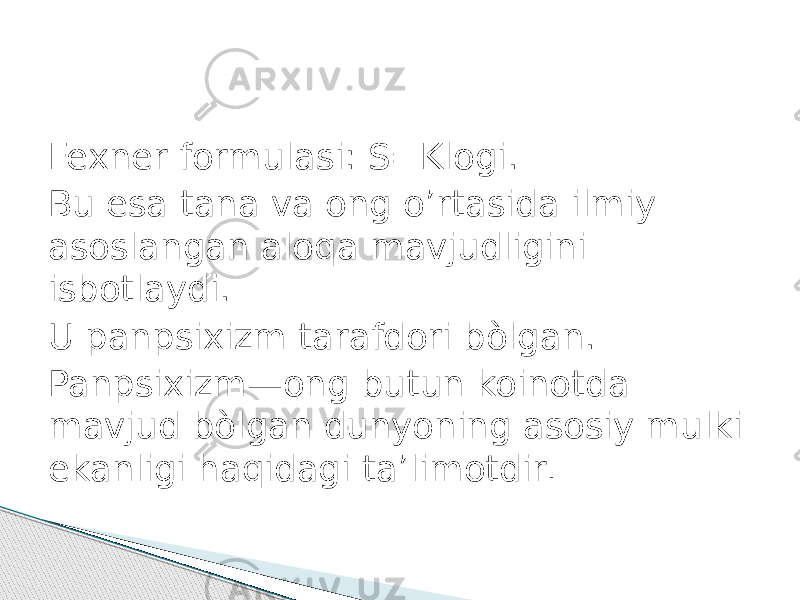 Fexner formulasi: S=Klogi. Bu esa tana va ong o’rtasida ilmiy asoslangan aloqa mavjudligini isbotlaydi. U panpsixizm tarafdori bòlgan. Panpsixizm—ong butun koinotda mavjud bòlgan dunyoning asosiy mulki ekanligi haqidagi ta’limotdir . 