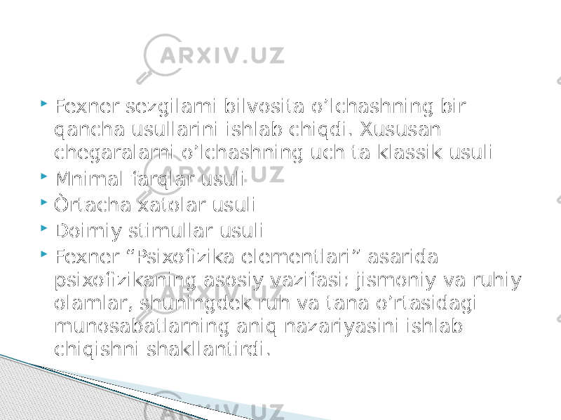  Fexner sezgilarni bilvosita o’lchashning bir qancha usullarini ishlab chiqdi. Xususan chegaralarni o’lchashning uch ta klassik usuli  Mnimal farqlar usuli  Òrtacha xatolar usuli  Doimiy stimullar usuli  Fexner “Psixofizika elementlari” asarida psixofizikaning asosiy vazifasi: jismoniy va ruhiy olamlar, shuningdek ruh va tana o’rtasidagi munosabatlarning aniq nazariyasini ishlab chiqishni shakllantirdi. 