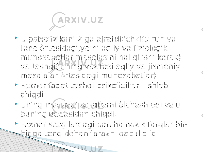  U psixofizikani 2 ga ajratdi:ichki(u ruh va tana òrtasidagi,ya’ni aqliy va fiziologik munosabatlar masalasini hal qilishi kerak) va tashqi( uning vazifasi aqliy va jismoniy masalalar òrtasidagi munosabatlar).  Fexner faqat tashqi psixofizikani ishlab chiqdi  Uning maqsadi sezgilarni òlchash edi va u buning uddasidan chiqdi.  Fexner sezgilardagi barcha nozik farqlar bir- biriga teng dehan farazni qabul qildi. 