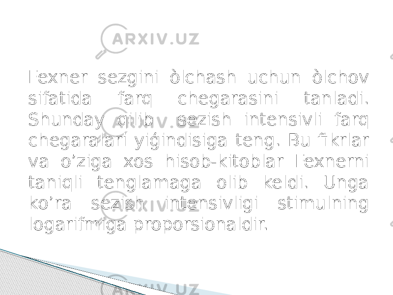 Fexner sezgini òlchash uchun òlchov sifatida farq chegarasini tanladi. Shunday qilib sezish intensivli farq chegaralari yiģindisiga teng. Bu fikrlar va o’ziga xos hisob-kitoblar Fexnerni taniqli tenglamaga olib keldi. Unga ko’ra sezish intensivligi stimulning logarifmiga proporsionaldir. 