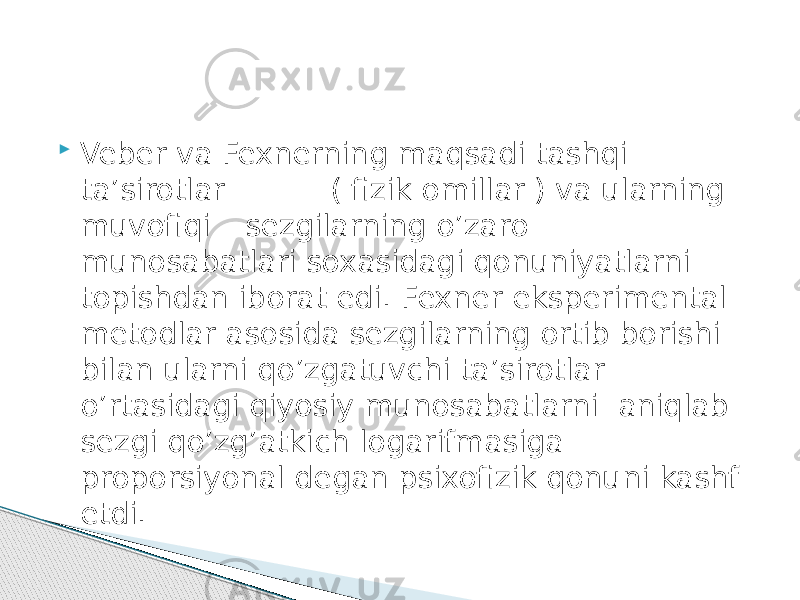  Veber va Fexnerning maqsadi tashqi ta’sirotlar ( fizik omillar ) va ularning muvofiqi – sezgilarning o’zaro munosabatlari soxasidagi qonuniyatlarni topishdan iborat edi. Fexner eksperimental metodlar asosida sezgilarning ortib borishi bilan ularni qo’zgatuvchi ta’sirotlar o’rtasidagi qiyosiy munosabatlarni aniqlab sezgi qo’zg’atkich logarifmasiga proporsiyonal degan psixofizik qonuni kashf etdi. 