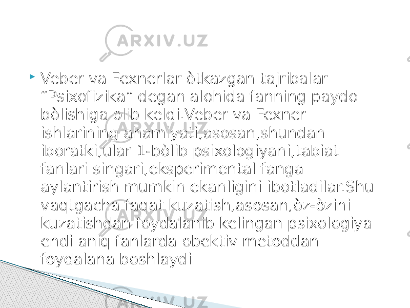  Veber va Fexnerlar òtkazgan tajribalar “Psixofizika” degan alohida fanning paydo bòlishiga olib keldi.Veber va Fexner ishlarining ahamiyati,asosan,shundan iboratki,ular 1-bòlib psixologiyani,tabiat fanlari singari,eksperimental fanga aylantirish mumkin ekanligini ibotladilar.Shu vaqtgacha faqat kuzatish,asosan,òz-òzini kuzatishdan foydalanib kelingan psixologiya endi aniq fanlarda obektiv metoddan foydalana boshlaydi 