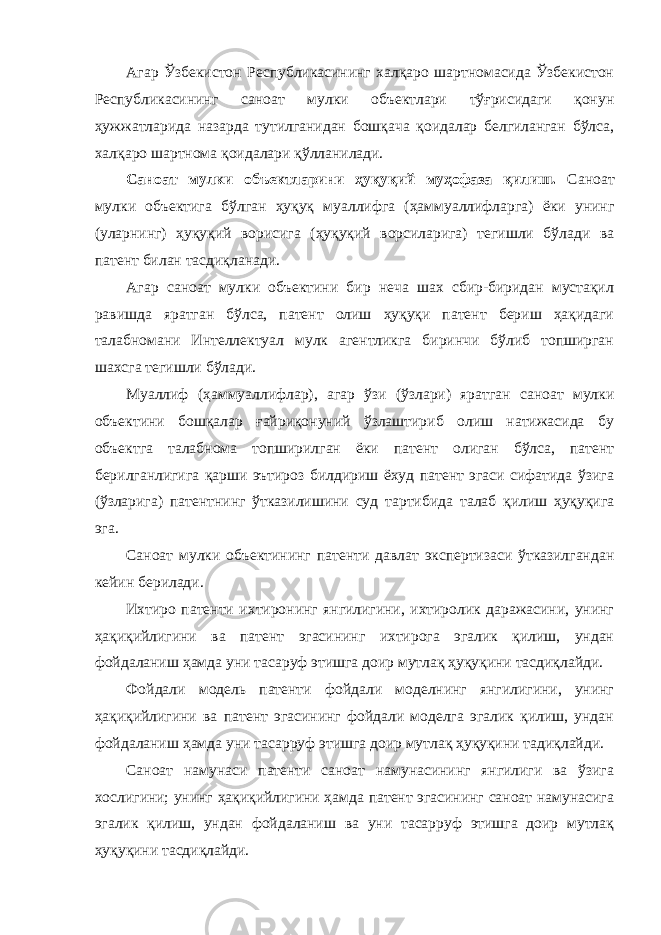 Агар Ўзбекистон Республикасининг халқаро шартномасида Ўзбекистон Республикасининг саноат мулки объектлари тўғрисидаги қонун ҳужжатларида назарда тутилганидан бошқача қоидалар белгиланган бўлса, халқаро шартнома қоидалари қўлланилади. Саноат мулки объектларини ҳуқуқий муҳофаза қилиш. Саноат мулки объектига бўлган ҳуқуқ муаллифга (ҳаммуаллифларга) ёки унинг (уларнинг) ҳуқуқий ворисига (ҳуқуқий ворсиларига) тегишли бўлади ва патент билан тасдиқланади. Агар саноат мулки объектини бир неча шах сбир-биридан мустақил равишда яратган бўлса, патент олиш ҳуқуқи патент бериш ҳақидаги талабномани Интеллектуал мулк агентликга биринчи бўлиб топширган шахсга тегишли бўлади. Муаллиф (ҳаммуаллифлар), агар ўзи (ўзлари) яратган саноат мулки объектини бошқалар ғайриқонуний ўзлаштириб олиш натижасида бу объектга талабнома топширилган ёки патент олиган бўлса, патент берилганлигига қарши эътироз билдириш ёхуд патент эгаси сифатида ўзига (ўзларига) патентнинг ўтказилишини суд тартибида талаб қилиш ҳуқуқига эга. Саноат мулки объектининг патенти давлат экспертизаси ўтказилгандан кейин берилади. Ихтиро патенти ихтиронинг янгилигини, ихтиролик даражасини, унинг ҳақиқийлигини ва патент эгасининг ихтирога эгалик қилиш, ундан фойдаланиш ҳамда уни тасаруф этишга доир мутлақ ҳуқуқини тасдиқлайди. Фойдали модель патенти фойдали моделнинг янгилигини, унинг ҳақиқийлигини ва патент эгасининг фойдали моделга эгалик қилиш, ундан фойдаланиш ҳамда уни тасарруф этишга доир мутлақ ҳуқуқини тадиқлайди. Саноат намунаси патенти саноат намунасининг янгилиги ва ўзига хослигини; унинг ҳақиқийлигини ҳамда патент эгасининг саноат намунасига эгалик қилиш, ундан фойдаланиш ва уни тасарруф этишга доир мутлақ ҳуқуқини тасдиқлайди. 