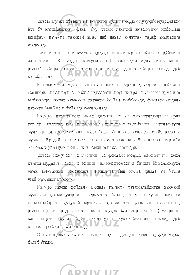 Саноат мулки объекти патентининг тўла ҳажмдаги ҳуқуқий муҳофазаси ёки бу муҳофазанинг фақат бир қисми ҳақиқий эмаслигини исботлаш вазифаси патенти ҳақиқий эмас деб даъво қилётган тараф зиммасига юкланади. Патент эгасининг мутлақ ҳуқуқи саноат мулки объекти рўйхатга олинганлиги тўғрисидаги маъумотлар Интеллектуал мулк агентликнинг расмий ахборотномасига эълон қилинган санадан эътиборан амалда деб ҳисобланади. Интеллектуал мулк агентликга патент бериш ҳақидаги талабнома топширилган санадан эътиборан ҳисобланганда ихтиро патенти йигирма йил мобайнида, саноат намунаси патенти ўн йил мобайнида, фойдали модель патенти беш йил мобайнида амал қилади. Ихтиро патентининг амал қилиши қонун ҳужжатларида назарда тутилган ҳолларда патент эгасининг илтимосномасига биноан Интеллектуал мулк агентликги томонидан кўпи билан беш йил муддатга узайтирилиши мумкин. Бундай ихтиро патентининг амал қилишини ўзлаштириш тартиби Интеллектуал мулк агентликги томонидан белгиланади. Саноат намунаси патентининг ва фойдали модель патентининг амал қилиш муддати патент эгасининг илтимосномасига биноан Интеллектуал мулк агентликги томонидан тегишлича беш йилга ҳамда уч йилга узайтирилиши мумкин. Ихтиро ҳамда фойдали модель патенти таъминлайдиган ҳуқуқий муҳофаза ҳажми уларнинг формуласи билан, саноат намунаси патенти таъминлайдиган ҳуқуқий муҳофаза ҳажми эса буюмнинг (макетнинг, расмнинг) тасвирида акс эттирилган муҳим белгилари ва (ёки) уларнинг комбинацияси (бундан буён матнда унинг муҳим белгилари мажмуи деб юритилади) билан белгиланади. Саноат мулки объекти патенти, шунингдек уни олиш ҳуқуқи мерос бўлиб ўтади. 