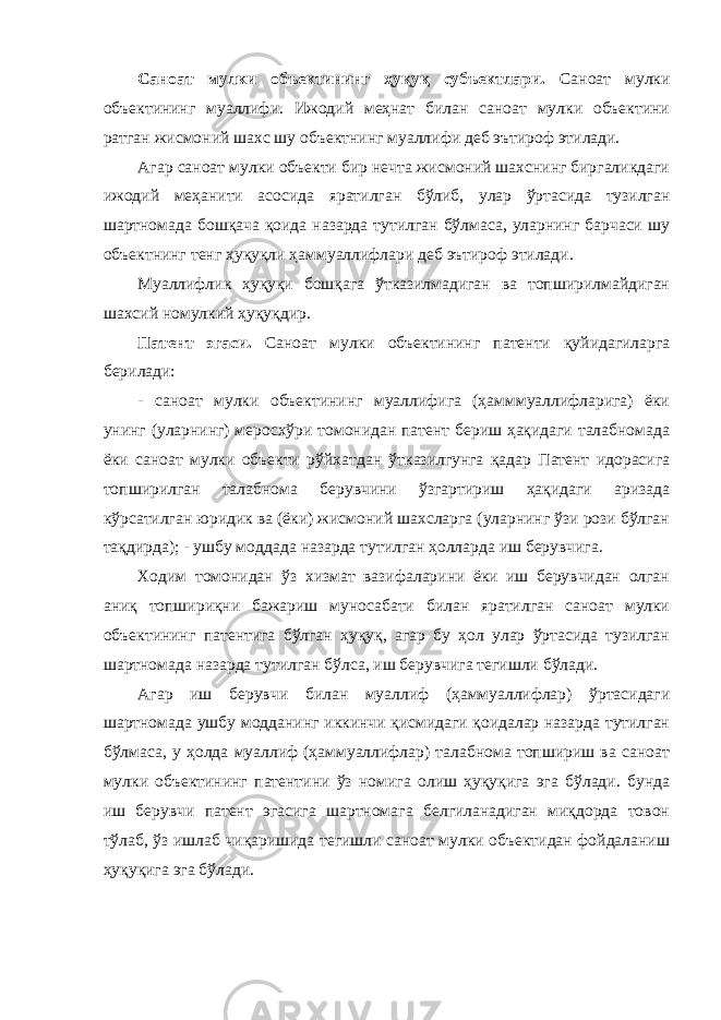 Саноат мулки объектининг ҳуқуқ субъектлари. Саноат мулки объектининг муаллифи. Ижодий меҳнат билан саноат мулки объектини ратган жисмоний шахс шу объектнинг муаллифи деб эътироф этилади. Агар саноат мулки объекти бир нечта жисмоний шахснинг биргаликдаги ижодий меҳанити асосида яратилган бўлиб, улар ўртасида тузилган шартномада бошқача қоида назарда тутилган бўлмаса, уларнинг барчаси шу объектнинг тенг ҳуқуқли ҳаммуаллифлари деб эътироф этилади. Муаллифлик ҳуқуқи бошқага ўтказилмадиган ва топширилмайдиган шахсий номулкий ҳуқуқдир. Патент эгаси. Саноат мулки объектининг патенти қуйидагиларга берилади: - саноат мулки объектининг муаллифига (ҳамммуаллифларига) ёки унинг (уларнинг) меросхўри томонидан патент бериш ҳақидаги талабномада ёки саноат мулки объекти рўйхатдан ўтказилгунга қадар Патент идорасига топширилган талабнома берувчини ўзгартириш ҳақидаги аризада кўрсатилган юридик ва (ёки) жисмоний шахсларга (уларнинг ўзи рози бўлган тақдирда); - ушбу моддада назарда тутилган ҳолларда иш берувчига. Ходим томонидан ўз хизмат вазифаларини ёки иш берувчидан олган аниқ топшириқни бажариш муносабати билан яратилган саноат мулки объектининг патентига бўлган ҳуқуқ, агар бу ҳол улар ўртасида тузилган шартномада назарда тутилган бўлса, иш берувчига тегишли бўлади. Агар иш берувчи билан муаллиф (ҳаммуаллифлар) ўртасидаги шартномада ушбу модданинг иккинчи қисмидаги қоидалар назарда тутилган бўлмаса, у ҳолда муаллиф (ҳаммуаллифлар) талабнома топшириш ва саноат мулки объектининг патентини ўз номига олиш ҳуқуқига эга бўлади. бунда иш берувчи патент эгасига шартномага белгиланадиган миқдорда товон тўлаб, ўз ишлаб чиқаришида тегишли саноат мулки объектидан фойдаланиш ҳуқуқига эга бўлади. 