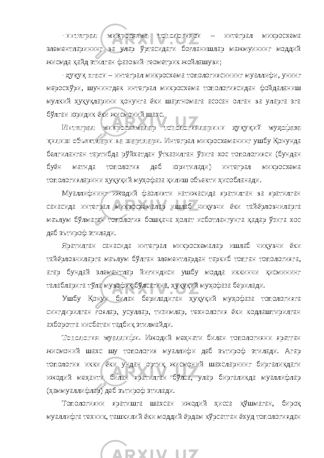 - интеграл микросхема топологияси – интеграл микросхема элементларининг ва улар ўртасидаги боғланишлар мажмуининг моддий жисмда қайд этилган фазовий-геометрик жойлашуви; - ҳуқуқ эгаси – интеграл микросхема топологиясининг муаллифи, унинг меросхўри, шунингдек интеграл микросхема топологиясидан фойдаланиш мулкий ҳуқуқларини қонунга ёки шартномага асосан олган ва уларга эга бўлган юридик ёки жисмоний шахс. Интеграл микросхемалар топологияларини ҳуқуқий муҳофаза қилиш объектлари ва шартлари. Интеграл микросхеманинг ушбу Қонунда белгиланган тартибда рўйхатдан ўтказилган ўзига хос топологияси (бундан буён матнда топология деб юритилади) интеграл микросхема топологияларини ҳуқуқий муҳофаза қилиш объекти ҳисобланади. Муаллифнинг ижодий фаолияти натижасида яратилган ва яратилган санасида интеграл микросхемалар ишлаб чиқувчи ёки тайёрловчиларга маълум бўлмаган топология бошқача ҳолат исботлангунга қадар ўзига хос деб эътироф этилади. Яратилган санасида интеграл микросхемалар ишлаб чиқувчи ёки тайёрловчиларга маълум бўлган элементлардан таркиб топган топологияга, агар бундай элементлар йиғиндиси ушбу модда иккинчи қисмининг талабларига тўла мувофиқ бўлсагина, ҳуқуқий муҳофаза берилади. Ушбу Қонун билан бериладиган ҳуқуқий муҳофаза топологияга сингдирилган ғоялар, усуллар, тизимлар, технология ёки кодлаштирилган ахборотга нисбатан тадбиқ этилмайди. Топология муаллифи. Ижодий меҳнати билан топологияни яратган жисмоний шахс шу топология муаллифи деб эътироф этилади. Агар топология икки ёки ундан ортиқ жисмоний шахсларнинг биргаликдаги ижодий меҳанти билан яратилган бўлса, улар биргаликда муаллифлар (ҳаммуаллифлар) деб эътироф этилади. Топологияни яратишга шахсан ижодий ҳисса қўшмаган, бироқ муаллифга техник, ташкилий ёки моддий ёрдам кўрсатган ёхуд топологиядан 