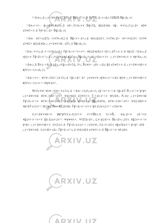 Шаклда динамика пайдо бўлишига қуйидагилар сабаб бўлади: - шаклнинг ўлчамларида тенгсизлик бўлса, ҳаракат кўп миқдордан кам томонига йуналган бўлади; - шакл контраст қисмларга бўлинганда каттароқ қисмдан кичикроқ қисм томон ҳаракат-динамика пайдо бўлади; - шакл ичидаги чизиқлар йўналишининг характери қандайлигига кура шаклда турли йўналишда динамика ҳосил бўлади ва шаклнинг динамиклиги кучаяди; - шаклда бир неча ранг қўлланса, оч, ёркин ранглар ўз томонига динамикани ҳосил қилади; - шаклнинг композициясида қўлланган ритмик тузилишлар ҳам динамикани ҳосил қилиш мумкин. Костюм композициясида шакл ифодали, тушинишга қўлай бґлиши учун динамика композицион марказ томони йґналиши керак. Агар динамика йўналиши композицион марказ томони бўлмаса, композицион марказни кучайтириш зарур ёки ҳаракат йўналишини ўзгартириш лозим. Динамикани хусусиятларини инобатга олиб, гавдани ташқи кўринишини ўзгартириш мумкин. Масалан, фигурани баландроқ кўриниши учун динамикани юқорига йўналтириш лозим, озгинроқ кўрсатиш учун эса - динамика горизонтал йўналишда марказ томонига бўлиши керак. 