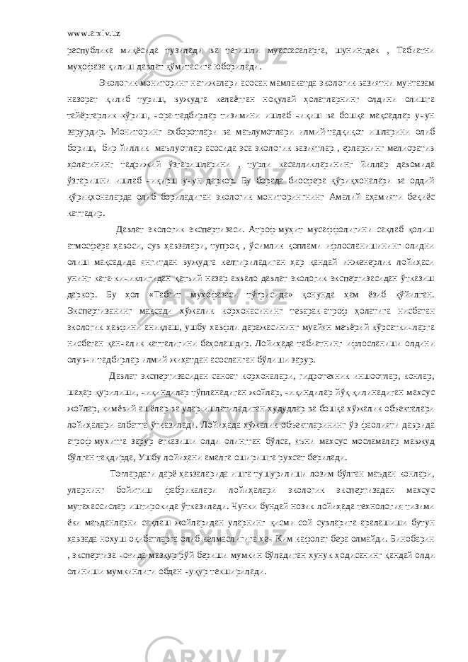 www.arxiv.uz республика миқёсида тузилади ва тегишли муассасаларга, шунингдек , Табиатни муҳофаза қилиш давлат қўмитасига юборилади. Экологик мониторинг натижалари асосан мамлакатда экологик вазиятни мунтазам назорат қилиб туриш, вужудга келаётган ноқулай ҳолатларнинг олдини олишга тайёргарлик кўриш, чора-тадбирлар тизимини ишлаб чиқиш ва бошқа мақсадлар учун зарурдир. Мониторинг ахборотлари ва маълумотлари илмий-тадқиқот ишларини олиб бориш, бир йиллик маълуотлар асосида эса экологик вазиятлар , ерларнинг мелиоратив ҳолатининг тадрижий ўзгаришларини , турли касалликларининг йиллар давомида ўзгаришни ишлаб чиқирш учун даркор. Бу борада биосфера қўриқхоналари ва оддий қўриқхоналарда олиб бориладиган экологик мониторингнинг Амалий аҳамияти беқиёс каттадир. Давлат экологик экспертизаси. Атроф-муҳит мусаффолигини сақлаб қолиш атмосфера ҳавоси, сув ҳавзалари, тупроқ , ўсимлик қоплами ифлосланишининг олидни олиш мақсадида янгитдан вужудга келтириладиган ҳар қандай инженерлик лойиҳаси унинг ката-кичиклигидан қатъий назар аввало давлат экологик экспертизасидан ўтказиш даркор. Бу ҳол «Табаит муҳофазаси тўғрисида» қонунда ҳам ёзиб қўйилган. Экспертизанинг мақсади хўжалик корхонасининг теварак-атроф ҳолатига нисбатан экологик ҳавфини аниқлаш, ушбу хавфли даражасининг муайян меъёрий кўрсаткичларга нисбатан қанчалик катталигини баҳолашдир. Лойиҳада табиатнинг ифлосланиши олдини олувчи тадбирлар илмий жиҳатдан асосланган бўлиши зарур. Давлат экспертизасидан саноат корхоналари, гидротехник иншоотлар, конлар, шаҳар қурилиши, чиқиндилар тўпланадиган жойлар, чиқиндилар йўқ қилинадиган махсус жойлар, кимёвий ашёлар ва улар ишлатиладиган худудлар ва бошқа хўжалик объекталари лойиҳалари албатта ўтказилади. Лойиҳада хўжалик объектларининг ўз фаолияти даврида атроф-мухитга зарур етказиши олди олингган бўлса, яъни махсус мосламалар мавжуд бўлган тақдирда, Ушбу лойиҳани амалга оширишга рухсат берилади. Тоғлардаги дарё ҳавзаларида ишга тушурилиши лозим бўлган маъдан конлари, уларнинг бойитиш фабрикалари лойиҳалари экологик экспертизадан махсус мутахассислар иштирокида ўтказилади. Чунки бундай нозик лойиҳада технология тизими ёки маъданларни сақлаш жойларидан уларнинг қисми сой сувларига аралашиши бутун ҳавзада нохуш оқибатларга олиб келмаслигига ҳеч Ким кафолат бера олмайди. Бинобарин , экспертиза чоғида мазкур рўй бериши мумкин бўладиган хунук ҳодисанинг қандай олди олиниши мумкинлиги обдан чуқур текширилади. 