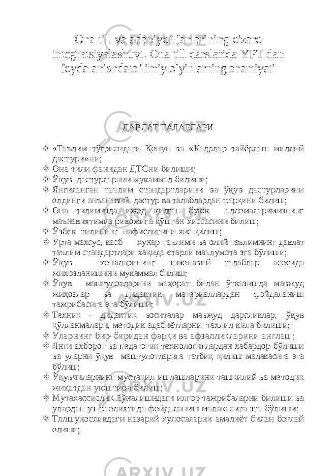 Ona till va adabiyot fanlarining o&#39;zaro integratsiyalashuvi. Ona till darslarida YPT dan foydalanishda ta &#39;limiy o`yinlarning ahamiyati ДАВЛАТ ТАЛАБЛАРИ  «Таълим тўғрисидаги Қонун ва «Кадрлар тайёрлаш миллий дастури»ни;  Она тили фанидан ДТСни билиши;  Ўқув дастурларнии мукаммал билиши;  Янгиланган таълим стандартларини ва ўқув дастурларини олдинги анъанавий дастур ва талаблардан фарқини билиш;  Она тилимизда ижод қилган буюк алломаларимизнинг маънавиятимиз ривожига қўшган хиссасини билиш;  Ўзбек тилининг нафислиг ини хис қилиш;  Урта махсус, касб — хунар таълими ва олий таълимнинг давлат таълим стандартлари хақида етарли маьлумота эга бўлиши;  Ўқув хоналарининг замонавий талаблар асосида жихозланишини мукаммал билиш;  Ўқув машғулотларини маҳорат билан ўтказишда мавжуд жиҳозлар ва дидактик материаллардан фойдаланиш тажрибасига эга бўлиши;  Техник - дидактик воситалар мавжуд дарсликлар, ў қув қў лланмалари, методик адабиётларни тахлил кила билиши;  У ларнинг бир-биридан фарқи ва афзалликларини англаш;  Янги ахборот ва педагогик технологиялардан хабардор бўлиши ва уларни ўқув машғулотларига татбиқ қилиш малакасига эга бўлиш;  Ўқувчиларнинг мустақил ишлашларини ташкилий ва методик жиҳатдан уюштира билиш;  Мутахассислик йўналишндаги илгор тажрибаларни билиши ва улардан уз фаолиятида фойдаланиш малакасига эга бўлиши;  Тллшуносликдаги назарий хулосаларни амалиёт билан боғлай олиши; 