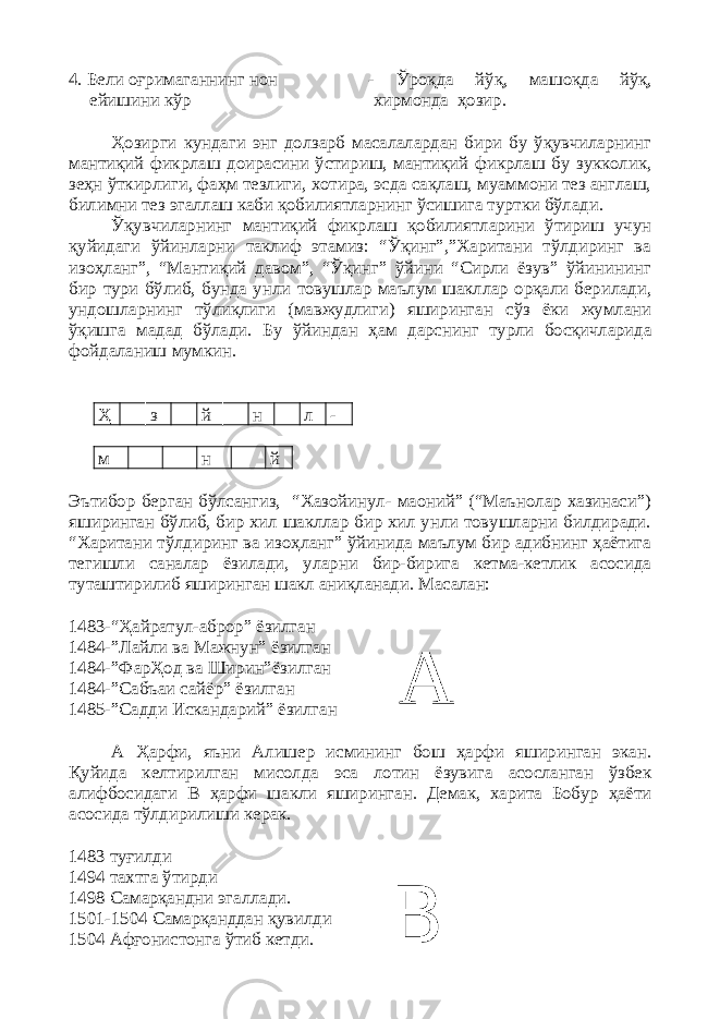 4. Бели оғримаганнинг нон - Ўроқда йўқ, машоқда йўқ, ейишини кўр хирмонда ҳозир. Ҳозирги кундаги энг долзарб масалалардан бири бу ўқувчиларнинг мантиқий фикрлаш доирасини ўстириш, мантиқий фикрлаш бу зукколик, зеҳн ўткирлиги, фаҳм тезлиги, хотира, эсда сақлаш, муаммони тез англаш, билимни тез эгаллаш каби қобилиятларнинг ўсишига туртки бўлади. Ўқувчиларнинг мантиқий фикрлаш қобилиятларини ўтириш учун қуйидаги ўйинларни таклиф этамиз: “Ўқинг”,”Харитани тўлдиринг ва изоҳланг”, “Мантиқий давом”, “Ўқинг” ўйини “Сирли ёзув” ўйинининг бир тури бўлиб, бунда унли товушлар маълум шакллар орқали берилади, ундошларнинг тўлиқлиги (мавжудлиги) яширинган сўз ёки жумлани ўқишга мадад бўлади. Бу ўйинда н ҳам дарснинг турли босқичларида фойдаланиш мумкин. Ҳ з й н л - м н й Эътибор берган бўлсангиз, “Хазойинул- маоний” (“Маънолар хазинаси”) яширинган бўлиб, бир хил шакллар бир хил унли товушларни билдиради. “Харитани тўлдиринг ва изоҳланг” ўйинида маълум бир адибнинг ҳаётига тегишли саналар ёзилади, уларни бир-бирига кетма-кетлик асосида туташтирилиб яширинган шакл аниқланади. Масалан: 1483-“Ҳайратул-аброр” ёзилган 1484-”Лайли ва Мажнун” ёзилган 1484-”ФарҲод ва Ширин”ёзилган 1484-”Сабъаи сайёр” ёзилган 1485-”Садди Искандарий” ёзилган А Ҳарфи, яъни Алишер исмининг бош ҳарфи яширинган экан. Қуйида келтирилган мисолда эса лотин ёзувига асосланган ўзбек алифбосидаги В ҳарфи шакли яширинган. Демак, харита Бобур ҳаёти асосида тўлдирилиши керак. 1483 туғилди 1494 тахтга ўтирди 1498 Самарқандни эгаллади. 1501-1504 Самарқанддан қувилди 1504 Афғонистонга ўтиб кетди. А В 