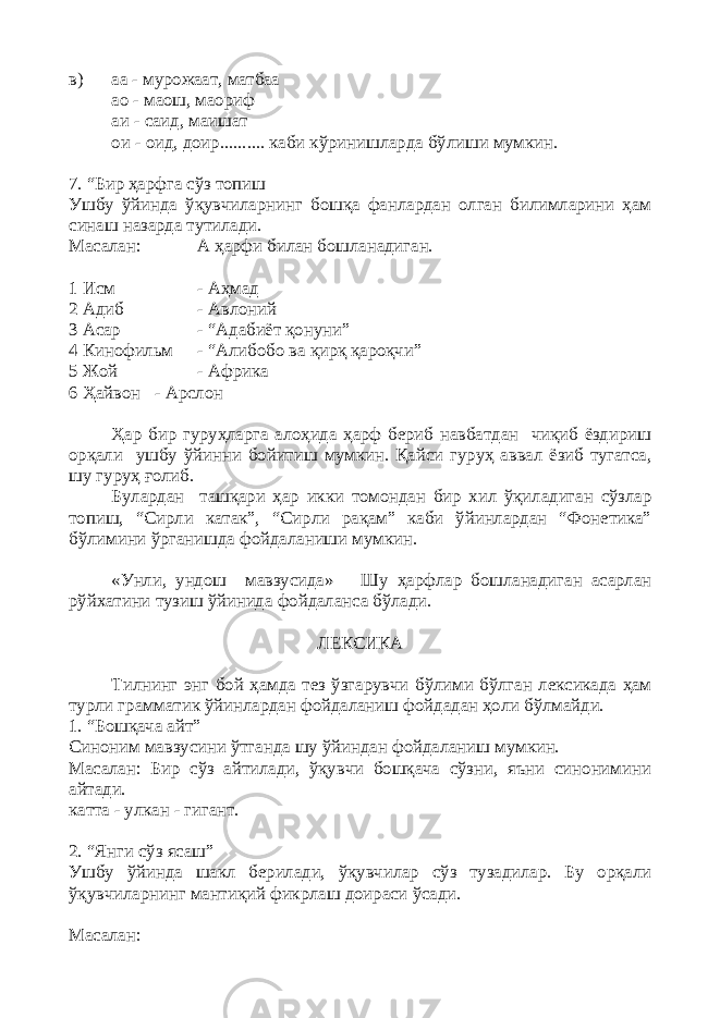 в) аа - мурожаат, матбаа ао - маош, маориф аи - саид, маишат ои - оид, доир.......... каби кўринишларда бўлиши мумкин. 7. “Бир ҳарфга сўз топиш Ушбу ўйинда ўқувчиларнинг бошқа фанлардан олган билимларини ҳам синаш назарда тутилади. Масалан: А ҳарфи билан бошланадиган. 1 Исм - Аҳмад 2 Адиб - Авлоний 3 Асар - “Адабиёт қонуни” 4 Кинофильм - “Алибобо ва қирқ қароқчи” 5 Жой - Африка 6 Ҳайвон - Арслон Ҳар бир гуруҳларга алоҳида ҳарф бериб навбатдан чиқиб ёздириш орқали ушбу ўйинни бойитиш мумкин. Қайси гуруҳ аввал ёзиб тугатса, шу гуруҳ ғолиб. Булардан ташқари ҳар икки томондан бир хил ўқиладиган сўзлар топиш, “Сирли катак”, “Сирли рақам” каби ўйинлардан “Фонетика” бўлимини ўрганишда фойдаланиши мумкин. «Унли, ундош мавзусида» Шу ҳарфлар бошланадиган асарлан рўйхатини тузиш ўйинида фойдаланса бўлади. ЛЕКСИКА Тилнинг энг бой ҳамда тез ўзгарувчи бўлими бўлган лексикада ҳам турли грамматик ўйинлардан фойдаланиш фойдадан ҳоли бўлмайди. 1. “Бошқача айт” Синоним мавзусини ўтганда шу ўйиндан фойдаланиш мумкин. Масалан: Бир сўз айтилади, ўқувчи бошқача сўзни, яъни синонимини айтади. катта - улкан - гигант. 2. “Янги сўз ясаш” Ушбу ўйинда шакл берилади, ўқувчилар сўз тузадилар. Бу орқали ўқувчиларнинг мантиқий фикрлаш доираси ўсади. Масалан: 