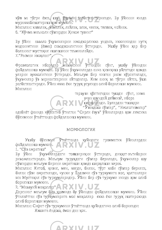 кўп ва тўғри ёзса, шу ўқувчи рағбатлантирилади. Бу ўйинни янада мураккаблаштириш ҳам мумкин. Масалан: капалак, камалак, лайлак, элак, челак, телпак, чойнак. 6. “Кўчма маъноли сўзлардан Ҳикоя тузинг” Бу ўйин аввало ўқувчиларни ижодкорликка ундаса, иккинчидан нутқ маданиятини (ёзма) саводхонлигини ўстиради. Ушбу ўйин ҳар бир боланинг мустақил ишлашини таъминлайди. 7.”Расмни изоҳланг”. Фрозеологик иборалар мавзусини ўтгандан сўнг, ушбу ўйиндан фойдаланиш мумкин. Бу ўйин ўқувчиларда анча қизиқиш уйғотади ҳамда уларни зукколигини ўстиради. Маълум бир чизган расм кўрсатилади, ўқувчилар ўз вариантларини айтадилар. Ким аниқ ва тўғри айтса, ўша рағбатлантиради. Ўйин якка ёки гуруҳ усулида олиб борилиши мумкин. Масалан: тарвузи қўлтиғидан тушди сўнг, нима учун шундай деймиз?, ибора шарҳланади. Булардан ташқари “Ўзакдош сўзлар”, “Неологизмлар” адабиёт фанида кўрсатиб ўтилган ”Сирли ёзув” ўйинларида ҳам лексика бўлимини ўтаётганда фойдаланиш мумкин. МОРФОЛОГИЯ Ушбу бўлимни ўтаётганда қуйидаги грамматик ўйинлардан фойдаланиш мумкин. 1. “Сўз ажратиш” Бу ўйин ўқувчилардаги топшириқни ўстиради, диққат-эътиборни ривожлантиради. Маълум гуруҳдаги сўзлар берилади, ўқувчилар шу сўзлардан маълум бирини ажратиши ҳамда шарҳлаши керак. Масалан: Китоб, қизил, мен, келди, билан, тўрт каби сўзлар берилса, билан сўзи ажратилади, чунки у Ёрдамчи сўз туркумига хос, қолганлари эса Мустақил сўз туркумларидир. Ўйин бир сўз туркуми ичида ҳам олиб борилиши мумкин. 2. “Мавзуий мақоллар” Дарснинг маълум бир қисмида бу ўйиндан фойдаланиши мумкин. Ўйин ўтилаётган сўз туркумларига мос мақоллар якка ёки гуруҳ иштирокида олиб борилиши мумкин. Масалан: Сифат сўз туркумини ўтаётганда қуйидагича олиб борилади: Яхшига ёндош, ёмон дан қоч. 