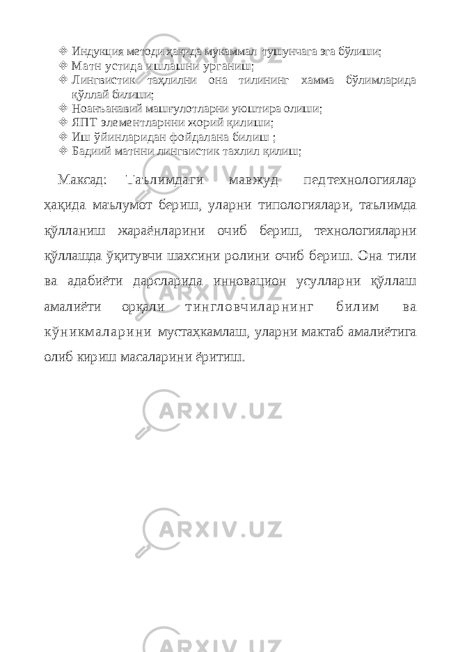  Индук ц ия методи ҳақида мукаммал тушунчага эга бўлиши;  Матн устида ишлашни урганиш;  Л ингвистик таҳлилни она тилининг хамма бўлимларида қў ллай билиши;  Ноанъанавий машғулотларни уюштира олиши;  ЯПТ элементларнни жорий қилиши;  Иш ўйинларидан фойдалана билиш ;  Бадиий матнни л и нгвист и к тахл и л қилиш; Максад: Таълимдаги мавжуд пед технологиялар ҳақида маълумот бериш, уларни типологиялари, таълимда қўлланиш жараёнларини очиб бериш, технологияларни қўллашда ўқитувчи шахсини ролини очиб бериш. Она тили ва адабиёти дарсларида инновацион усулларни қўллаш амалиёти орқали т и н г л о в ч и л а р н и н г б и л и м в а к ў н и к м а л а р и н и мустаҳкамлаш, уларни мактаб амалиётига олиб кириш масаларини ёритиш. 