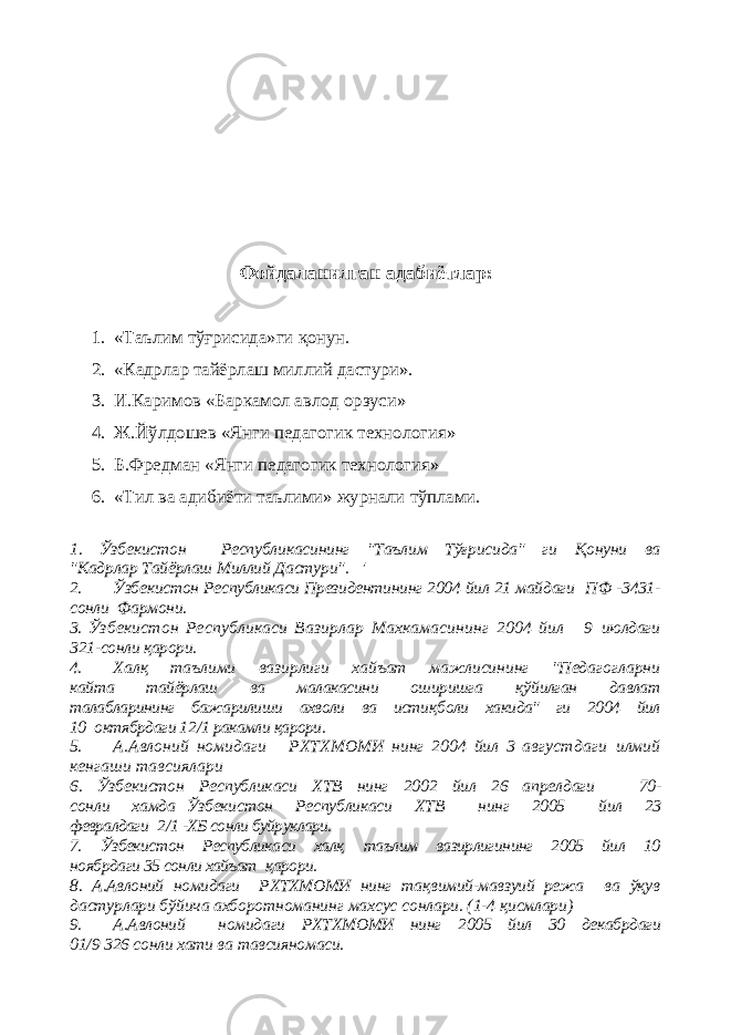 Фойдаланилган адабиётлар : 1. «Таълим тўғрисида»ги қонун. 2. «Кадрлар тайёрлаш миллий дастури». 3. И.Каримов «Баркамол авлод орзуси» 4. Ж.Йўлдошев «Янги педагогик технология» 5. Б.Фредман «Янги педагогик технология» 6. «Тил ва адибиёти таълими» журнали тўплами. 1. Ўзбекистон Республикасининг &#34;Таълим Тўғрисида&#34; ги Қ онуни ва &#34;Кадрлар Тайёрлаш Миллий Дастури&#34;. &#39; 2. Ўзбекистон Республикаси Президентининг 2004 йил 21 майдаги П Ф -3431- сонли Фармони. 3. Ў збекистон Республикаси Вазирлар Махкамасининг 2004 йил 9 июлдаги 321-сонли қарори. 4. Халқ таълими вазирлиги хайъат мажлисининг &#34;Педагогларни кайта тайёрлаш ва малакасини оширишга қў йилган давлат талабларининг бажарилиши ахволи ва исти қ боли хакида&#34; ги 2004 йил 10 октябрдаги 12 / 1 ракамли қарори. 5. А.Авлоний номидаги РХТХМОМИ нинг 2004 йил 3 августдаги илмий кенгаши тавсиялари 6. Ўзбекистон Республикаси ХТВ нинг 2002 йил 26 апрелдаги 70- сонли хамда Ўзбекистон Республикаси ХТВ нинг 2005 йил 23 февралдаги 2 / 1 -ХБ сонли буйруклари. 7. Ўзбекистон Республикаси халқ таълим вазирлигининг 2005 йил 10 ноябрдаги 35 сонли хайъат қарори. 8. А.Авлоний номидаги РХТХМОМИ нинг та қ вимий-мавзуий режа ва ўқув дастурлари бўйича ахборотноманинг махсус сонлари. (1-4 қисмлари) 9. А.Авлоний номидаги РХТХМОМИ нинг 2005 йил 30 декабрдаги 01 / 9 326 сонли хати ва тавсияномаси. 