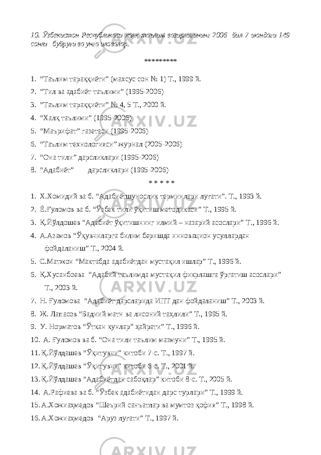 10. Ўзбекистон Республикаси халқ таълим вазирлигининг 200 6 йил 7 июндаги 149 сонли буйруғи ва унга иловалар. ********* 1. “Таълим тараққиёти ” ( махсус сон № 1 ) Т., 1999 й. 2. “ Тил ва адабиёт таълими ” (1995-2006) 3. “Таълим тараққиёти ” № 4, 5 Т., 2000 й. 4. “ Халқ таълими ” (1995-2006) 5. “ Маърифат ” газетаси (1995-2006) 6. “ Таълим технологияси ” журнал (2005-2006) 7. “ Она тили ” дарсликлари (1995-2006) 8. “ Адабиёт ” дарсликлари (1995-2006) * * * * * 1. Х.Хомидий ва б. “Адабиётшунослик терминлари луғати”. Т., 1993 й. 2. Ё.Ғуломов ва б. “ Ўзбек тили ўқитиш методикаси ” Т., 1995 й. 3. Қ.Йўлдошев “Адабиёт ўқитишнинг илмий – назарий асослари” Т., 1996 й. 4. А.Азамов “ Ўқувчиларга билим беришда инновацион усуллардан фойдаланиш” Т., 2004 й. 5. С.Матжон “Мактабда адабиётдан мустақил ишлар” Т., 1996 й. 6. Қ.Хусанбоева “Адабий таълимда мустақил фикрлашга ўргатиш асослари” Т., 2003 й. 7. Н. Ғуломова “ Адабиёт дарсларида ИПТ дан фойдаланиш ” Т., 2003 й. 8. Ж. Лапасов “ Бадиий матн ва лисоний та ҳ лили ” Т., 1995 й. 9. У. Норматов “ Ўткан кунлар ” ҳ айрати ” Т., 1996 й. 10. А. Ғуломов ва б. “ Она тили таълим мазмуни ” Т., 1995 й. 11. Қ.Йўлдашев “Ўқитувчи” китоби 7-с. Т., 1997 й. 12. Қ.Йўлдашев “Ўқитувчи” китоби 6-с. Т., 2001 й. 13. Қ.Йўлдашев “Адабиётдан сабоқлар” китоби 8-с. Т., 2005 й. 14. А.Рафиева ва б. “ Ўзбек адабиётидан дарс турлари ” Т., 1999 й. 15. А.Хожиаҳмедов “Шеърий санъатлар ва мумтоз қофия” Т., 1998 й. 16. А.Хожиаҳмедов “ Аруз луғати ” Т., 1997 й. 