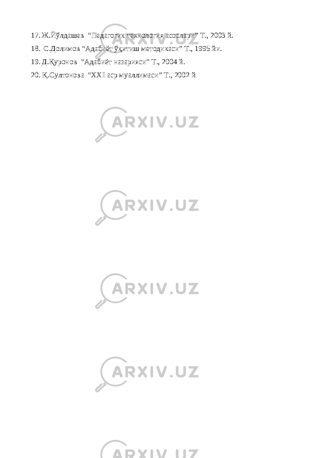 17. Ж.Йўлдашев “ Педагогик технология асослари ” Т., 2003 й. 18. С.Долимов “Адабиёт ўқитиш методикаси” Т., 1995 йи. 19. Д.Қуронов “ Адабиёт назарияси ” Т., 2004 й. 20. Қ.Султонова “ XXI аср муаллимаси ” Т., 2002 й 