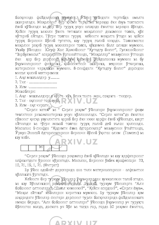 босқичида фойдаланиш мумкин. Ўйин қуйидаги тартибда амалга оширилади. Мақолнинг бир қисми тарқатма вараққа ёки ёзув тахтасига ёзиб қўйилади ва ҳар бир гуруҳ учун алоҳида ёзилган варақча бўлади. Қайси гуруҳ вакили ўзига тегишли мақолнинг давомини топса, қўл кўтариб айтади. Тўғри топган гуруҳ кейинги мақолга ўтади ва қайси гуруҳ биринчи бўлиб тугатса, шу гуруҳ ғолиб чиқади. Топилмаган мақолни рақиб гуруҳ вакилларни топса, қўшимча балл олиши мумкин. Ушбу ўйиндан Юсуф Хос Ҳожибнинг “Қутадғу билиг”, Гулханийнинг “Зарбулмасал” асарларини ўрганаётганда, “Мақоллар” мавзусини ўтганда ёки ҳар бир дарснинг маълум қисмида фойдаланиш мумкин ва бу ўқувчиларнинг фикрлаш қобилиятини ошириш, зеҳнини ўткирлаш, хотирасини чарҳлаши мумкин. 8-синфдаги “Қутадғу билиг” дарсидан мисол қилиб келтирамиз: 1. Ақл машъалдир у......... 2. Тил - ............................ 3. Илм -............................ Жавоблари: 1. Ақл - машъалдир: у кўрга -кўз, ўлик танга- жон, соқовга - тилдир. 2. Тил - ақлнинг торозуси. 3. Илм - ақл чироғи. “Сирли катак” ва “ Сирли рақам” ўйинлари ўқувчиларнинг фаҳм тезлигини ривожлантириш учун қўлланилади. “Сирли катак”да ёзилган сўзнинг қисқа узунлигига қараб бир ёки икки ҳарфи ёзиб қўйилади, шарт айтилади ва тўғри жавоб топган гуруҳ ғолиб деб эълон қилинади. Масалан: 9-синфда “Қадимги ёзма ёдгорликлар” мавзусини ўтаётганда, Ўрхун-Энасой ёдгорликларини биринчи бўлиб ўқиган олим (Томсен) ва шу каби. М “Сирли рақам” ўйинида рақамлар ёзиб қўйилади ва шу ҳарфларнинг алфавитдаги ўрнини кўрсатади. Масалан, биринчи ўзбек профессори 23, 10, 21, 19, 1, 21. (Фитрат) Бу ўйин адабиёт дарсларида она тили материалларини - алфавитни қўллашга ўргатади. Кейинги бир туркум ўйинлар ўқувчилардан зукколикни талаб этади. ва шу йўналишни ривожлантиради. Бундай туркум ўйинларга “Али бобонинг олтинлари”, “Ғазал кимники?”, “Қайси асардан?”, «Сирли ёзув», “Мақол айтиш” кабиларни киритиш мумкин. Бу туркум ўйинлар ҳам юқоридаги ўйинлар сингари дарснинг турли босқичларида фойдаланишга имкон беради. “Али бобонинг олтинлари” ўйинида ўқувчилар уч гуруҳга бўлинган холда, доскага уч йўл ва тоғда ғор, ғорда 50 рақами ёзилган, 