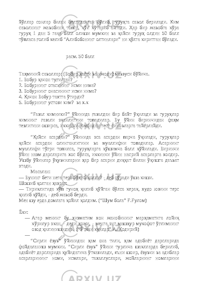 йўллар сонлар билан белгиланган бўлиб, гуруҳга савол берилади. Ким саволнинг жавобини топса, қўл кўтариб айтади. Ҳар бир жавобга кўра гуруҳ 1 дан 5 гача балл олиши мумкин ва қайси гуруҳ олдин 50 балл тўпласа ғолиб келиб “Алибобонинг олтинлари” ни қўлга киритган бўлади. расм. 50 балл Таҳминий саволлар: (Бобир ҳаёти ва ижоди) мавзуси бўйича. 1. Бобур қачон туғилган? 2. Бобурнинг отасининг исми нима? 3. Бобурнинг онасининг исми нима? 4. Қачон Бобур тахтга ўтирди? 5. Бобурнинг устози ким? ва х.к “Ғазал кимники?” ўйинида ғазалдан бир байт ўқилади ва гуруҳлар кимнинг ғазали эканлигини топадилар. Бу ўйин биринчидан фаҳм тезлигини оширса, иккинчи томондан тест-синовларга тайёрлайди. “Қайси асардан?” ўйинида эса асардан парча ўқилади, гуруҳлар қайси асардан олинганлигини ва муаллифни топадилар. Асарнинг муаллифи тўғри топилса, гуруҳларга қўшимча балл қўйилади. Биринчи ўйин назм дарсларига хос бўлса, иккинчи ўйин насрий асарларга хосдир. Ушбу ўйинлар ўқувчиларни ҳар бир асарни диққат билан ўқишга даъват этади. Масалан: — Бунинг бети нега терс бўлиб қолди? - деб сўради ўша киши. Шошиб қолган ҳазрат: — Тириклигида кўп гуноҳ қилиб қўйган бўлса керак, худо юзини терс қилиб қўйди, - деб жавоб берди. Мен шу ерда домлага қойил қолдим. (“Шум бола” Ғ.Ғулом) Ёки: — Агар менинг бу хизматим хон жанобининг марҳаматига лойиқ кўрилур экан, - деди ҳожи, - менга энг машҳур мукофот ўғлимнинг озод қилинишидир. (“Ўткан кунлар” А. Қодирий) — “Сирли ёзув” ўйинидан ҳам она тили, ҳам адабиёт дарсларида фойдаланиш мумкин. “Сирли ёзув” ўйини турлича шаклларда берилиб, адабиёт дарсларида қуйидагича ўтказилади, яъни шоир, ёзувчи ва адиблар асарларининг номи, исмлари, тахаллуслари, жойларнинг номларини 