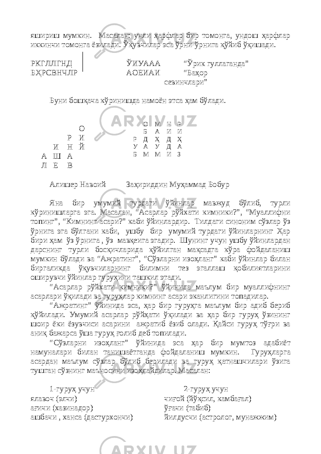 яшириш мумкин. Масалан: унли ҳарфлар бир томонга, ундош ҳарфлар иккинчи томонга ёзилади. Ўқувчилар эса ўрни-ўрнига қўйиб ўқишади. РКГЛЛГНД ЎИУААА “Ўрик гуллаганда” БҲРСВНЧЛР АОЕИАИ “Баҳор севинчлари” Буни бошқача кўринишда намоён этса ҳам бўлади. О Р И И Н Й A Ш А Л Е В Алишер Навоий Заҳириддин Муҳаммад Бобур Яна бир умумий турдаги ўйинлар мавжуд бўлиб, турли кўринишларга эга. Масалан, “Асарлар рўйхати кимники?”, “Муаллифни топинг”, “Кимнинг асари?” каби ўйинлардир. Тилдаги синоним сўзлар ўз ўрнига эга бўлгани каби, ушбу бир умумий турдаги ўйинларнинг Ҳар бири ҳам ўз ўрнига , ўз мавқеига эгадир. Шунинг учун ушбу ўйинлардан дарснинг турли босқичларида қўйилган мақсадга кўра фойдаланиш мумкин бўлади ва “Ажратинг”, “Сўзларни изоҳланг” каби ўйинлар билан биргаликда ўқувчиларнинг билимни тез эгаллаш қобилиятларини оширувчи ўйинлар гуруҳини ташкил этади. “Асарлар рўйхати кимники?” ўйинида маълум бир муаллифнинг асарлари ўқилади ва гуруҳлар кимнинг асари эканлигини топадилар. “Ажратинг” ўйинида эса, ҳар бир гуруҳга маълум бир адиб бериб қўйилади. Умумий асарлар рўйҳати ўқилади ва ҳар бир гуруҳ ўзининг шоир ёки ёзувчиси асарини ажратиб ёзиб олади. Қайси гуруҳ тўғри ва аниқ бажарса ўша гуруҳ ғолиб деб топилади. “Сўзларни изоҳланг” ўйинида эса ҳар бир мумтоз адабиёт намуналари билан танишаётганда фойдаланиш мумкин. Гуруҳларга асардан маълум сўзлар бўлиб берилади ва гуруҳ қатнашчилари ўзига тушган сўзнинг маъносини изоҳлайдилар. Масалан: 1-гуруҳ учун 2-гуруҳ учун ялавоч (элчи) чиғой (йўқсил, камбағал) ағичи (хазинадор) ўғачи (табиб) ашбачи , ханса (дастурхончи) йилдусчи (астролог, мунажжим)О М Н Р Б А И И Р Д Ҳ Д Ҳ У А У Д А Б М М И З 