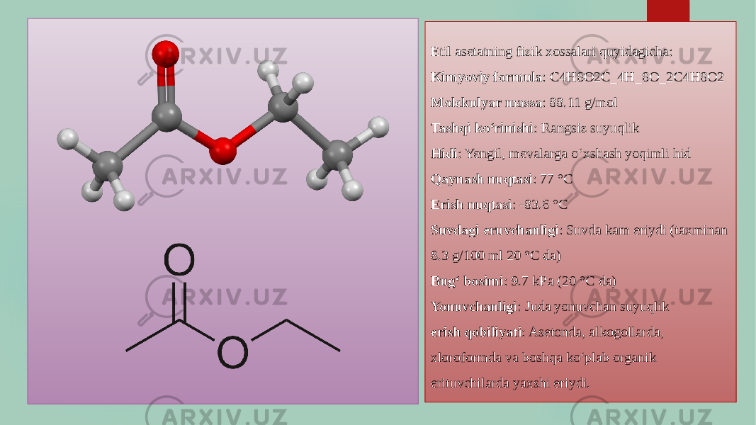 Etil asetatning fizik xossalari quyidagicha: Kimyoviy formula : C4H8O2C_4H_8O_2C4 H8 O2 Molekulyar massa : 88.11 g/mol Tashqi ko‘rinishi : Rangsiz suyuqlik Hidi : Yengil, mevalarga o‘xshash yoqimli hid Qaynash nuqtasi : 77 °C Erish nuqtasi : -83.6 °C Suvdagi eruvchanligi : Suvda kam eriydi (taxminan 8.3 g/100 ml 20 °C da) Bug‘ bosimi : 9.7 kPa (20 °C da) Yonuvchanligi : Juda yonuvchan suyuqlik erish qobiliyati : Asetonda, alkogollarda, xloroformda va boshqa ko‘plab organik erituvchilarda yaxshi eriydi. 