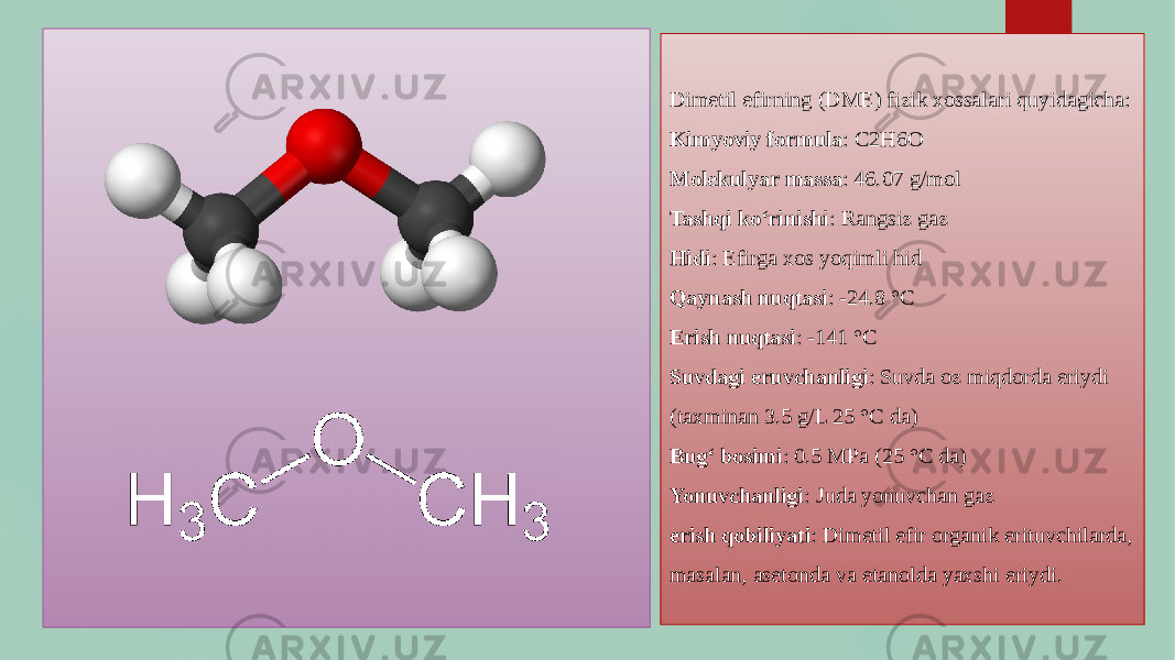 Dimetil efirning (DME) fizik xossalari quyidagicha: Kimyoviy formula : C2H6O Molekulyar massa : 46.07 g/mol Tashqi ko‘rinishi : Rangsiz gaz Hidi : Efirga xos yoqimli hid Qaynash nuqtasi : -24.8 °C Erish nuqtasi : -141 °C Suvdagi eruvchanligi : Suvda oz miqdorda eriydi (taxminan 3.5 g/L 25 °C da) Bug‘ bosimi : 0.5 MPa (25 °C da) Yonuvchanligi : Juda yonuvchan gaz erish qobiliyati : Dimetil efir organik erituvchilarda, masalan, asetonda va etanolda yaxshi eriydi. 