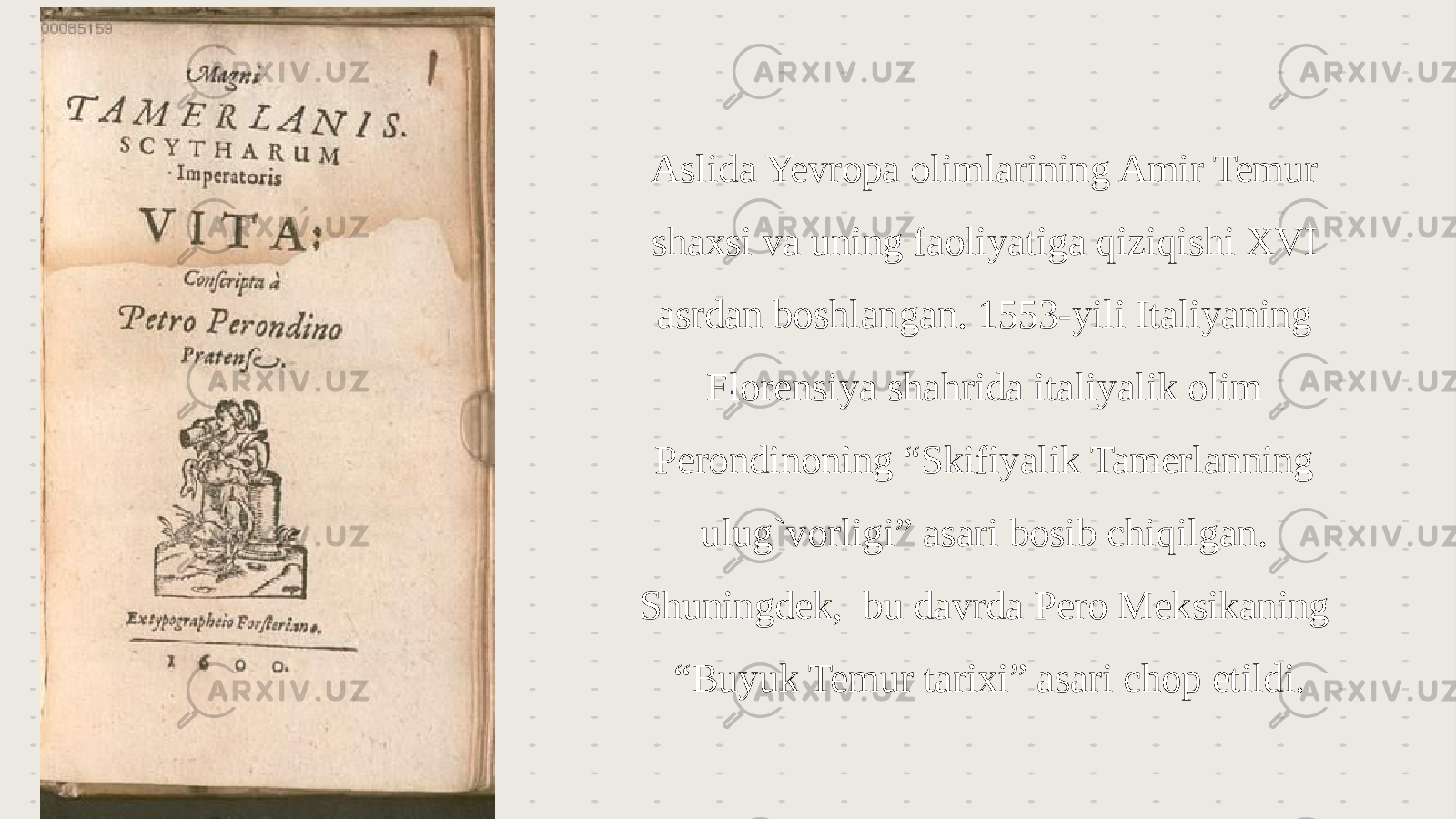 . : Aslida Yevropa olimlarining Amir Temur shaxsi va uning faoliyatiga qiziqishi XVI asrdan boshlangan. 1553-yili Italiyaning Florensiya shahrida italiyalik olim Perondinoning “Skifiyalik Tamerlanning ulug`vorligi” asari bosib chiqilgan. Shuningdek, bu davrda Pero Meksikaning “Buyuk Temur tarixi” asari chop etildi. 