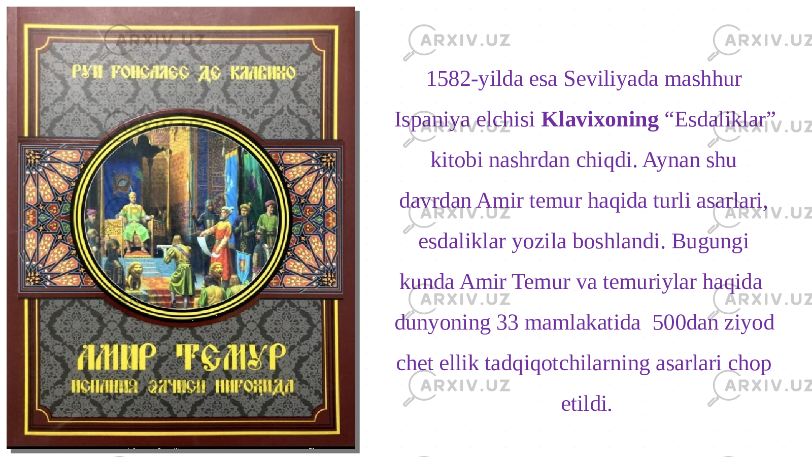 1582-yilda esa Seviliyada mashhur Ispaniya elchisi Klavixoning “Esdaliklar” kitobi nashrdan chiqdi. Aynan shu davrdan Amir temur haqida turli asarlari, esdaliklar yozila boshlandi. Bugungi kunda Amir Temur va temuriylar haqida dunyoning 33 mamlakatida 500dan ziyod chet ellik tadqiqotchilarning asarlari chop etildi. 