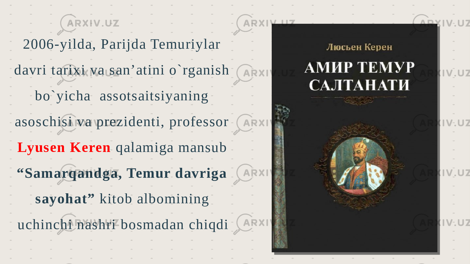 2 006 -yilda, Pa rijd a Temuriylar d avri tarixi va s an’atini o `rg anish bo`y icha ass otsaitsiy aning aso sch is i v a prezid enti, pro fessor Lyusen Keren qalamiga mansu b “Samarqandga , Temur da vriga say oha t” kito b albo min ing uchin chi na shri bo smad an ch iqdi 