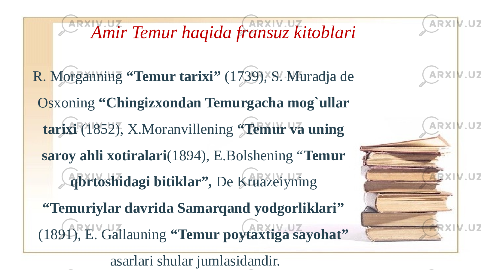 .Amir Temur haqida fransuz kitoblari R. Morganning “Temur tarixi” (1739), S. Muradja de Osxoning “Chingizxondan Temurgacha mog`ullar tarixi (1852), X.Moranvillening “Temur va uning saroy ahli xotiralari (1894), E.Bolshening “ Temur qbrtoshidagi bitiklar”, De Kruazeiyning “Temuriylar davrida Samarqand yodgorliklari” (1891), E. Gallauning “Temur poytaxtiga sayohat” asarlari shular jumlasidandir. 